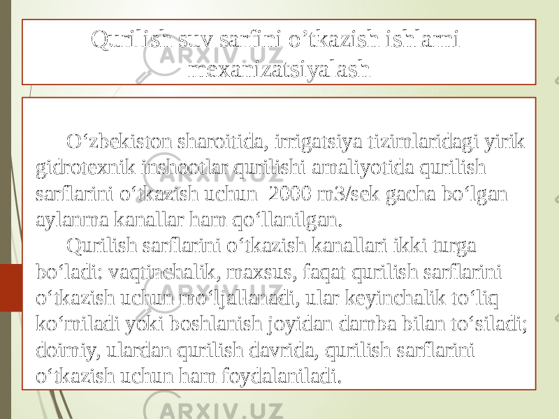 O‘zbekiston sharoitida, irrigatsiya tizimlaridagi yirik gidrotexnik inshootlar qurilishi amaliyotida qurilish sarflarini o‘tkazish uchun 2000 m3/sek gacha bo‘lgan aylanma kanallar ham qo‘llanilgan. Qurilish sarflarini o‘tkazish kanallari ikki turga bo‘ladi: vaqtinchalik, maxsus, faqat qurilish sarflarini o‘tkazish uchun mo‘ljallanadi, ular keyinchalik to‘liq ko‘miladi yoki boshlanish joyidan damba bilan to‘siladi; doimiy, ulardan qurilish davrida, qurilish sarflarini o‘tkazish uchun ham foydalaniladi. Qurilish suv sarfini o’tkazish ishlarni mexanizatsiyalash 