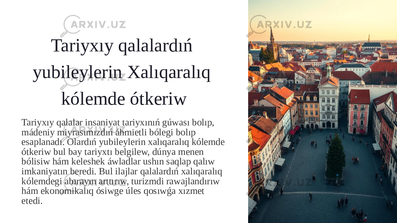 Tariyxıy qalalardıń yubileylerin Xalıqaralıq kólemde ótkeriw Tariyxıy qalalar insaniyat tariyxınıń gúwası bolıp, mádeniy miyrasımızdıń áhmietli bólegi bolıp esaplanadı. Olardıń yubileylerin xalıqaralıq kólemde ótkeriw bul bay tariyxtı belgilew, dúnya menen bólisiw hám keleshek áwladlar ushın saqlap qalıw imkaniyatın beredi. Bul ilajlar qalalardıń xalıqaralıq kólemdegi abırayın arttırıw, turizmdi rawajlandırıw hám ekonomikalıq ósiwge úles qosıwǵa xızmet etedi. 