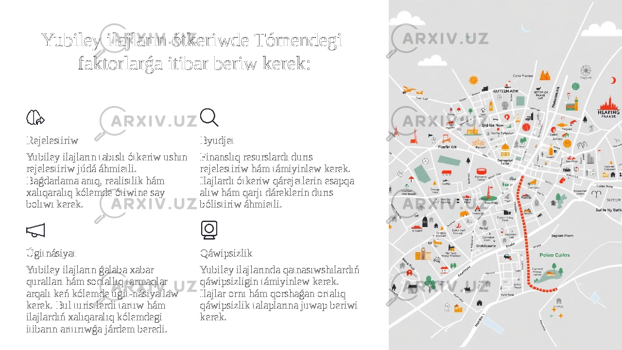 Yubiley ilajların ótkeriwde Tómendegi faktorlarǵa itibar beriw kerek: Rejelestiriw Yubiley ilajların tabıslı ótkeriw ushın rejelestiriw júdá áhmietli. Baǵdarlama anıq, realistlik hám xalıqaralıq kólemde ótiwine say bolıwı kerek. Byudjet Finanslıq resurslardı durıs rejelestiriw hám támiyinlew kerek. Ilajlardı ótkeriw qárejetlerin esapqa alıw hám qarjı dáreklerin durıs bólistiriw áhmietli. Úgitnásiyat Yubiley ilajların ǵalaba xabar quralları hám sociallıq tarmaqlar arqalı keń kólemde úgit-násiyatlaw kerek. Bul turistlerdi tartıw hám ilajlardıń xalıqaralıq kólemdegi itibarın arttırıwǵa járdem beredi. Qáwipsizlik Yubiley ilajlarında qatnasıwshılardıń qáwipsizligin támiyinlew kerek. Ilajlar ornı hám qorshaǵan ortalıq qáwipsizlik talaplarına juwap beriwi kerek. 