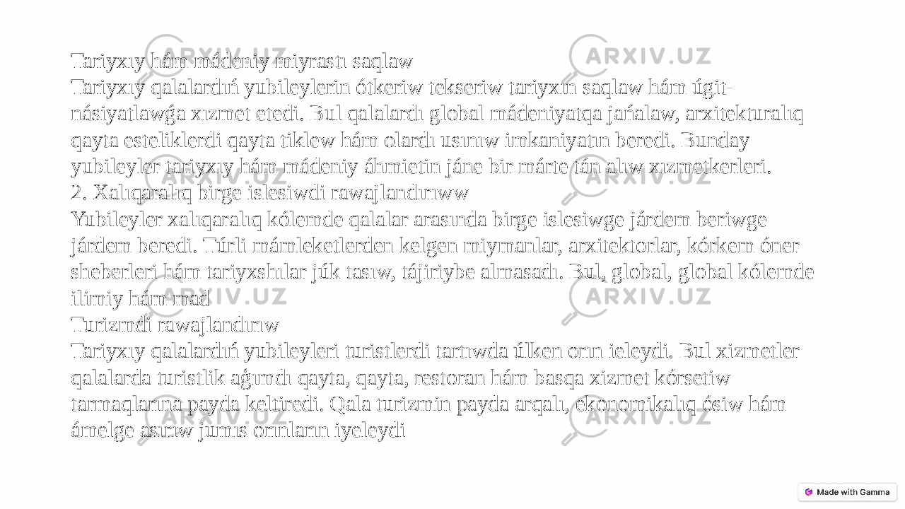 Tariyxıy hám mádeniy miyrastı saqlaw Tariyxıy qalalardıń yubileylerin ótkeriw tekseriw tariyxın saqlaw hám úgit- násiyatlawǵa xızmet etedi. Bul qalalardı global mádeniyatqa jańalaw, arxitekturalıq qayta esteliklerdi qayta tiklew hám olardı usınıw imkaniyatın beredi. Bunday yubileyler tariyxıy hám mádeniy áhmietin jáne bir márte tán alıw xızmetkerleri. 2. Xalıqaralıq birge islesiwdi rawajlandırıww Yubileyler xalıqaralıq kólemde qalalar arasında birge islesiwge járdem beriwge járdem beredi. Túrli mámleketlerden kelgen miymanlar, arxitektorlar, kórkem óner sheberleri hám tariyxshılar júk tasıw, tájiriybe almasadı. Bul, global, global kólemde ilimiy hám mad Turizmdi rawajlandırıw Tariyxıy qalalardıń yubileyleri turistlerdi tartıwda úlken orın ieleydi. Bul xizmetler qalalarda turistlik aģımdı qayta, qayta, restoran hám basqa xizmet kórsetiw tarmaqlarına payda keltiredi. Qala turizmin payda arqalı, ekonomikalıq ósiw hám ámelge asırıw jumıs orınların iyeleydi 