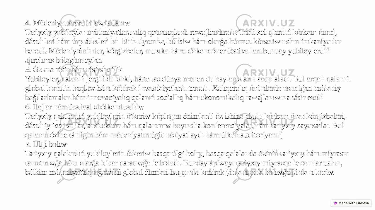 4. Mádeniyatlararalıq awqatlanıw Tariyxiy yubileyler mádeniyatlararalıq qatnasıqlardı rawajlandıradı. Túrli xalıqlardıń kórkem óneri, dástúrleri hám úrp-ádetleri bir-birin úyreniw, bólisiw hám olarǵa húrmet kórsetiw ushın imkaniyatlar beredi. Mádeniy ónimler, kórgizbeler, muzıka hám kórkem óner festivalları bunday yubileylerdiń ajıralmas bólegine aylan 5. Óz ara tásir hám tásirsheńlik Yubileyler, qalanıń jergilikli ishki, hátte tas dúnya menen de baylanısların satıp aladı. Bul arqalı qalanıń global brendin baqlaw hám kóbirek investiciyalardı tartadı. Xalıqaralıq ónimlerde usınılǵan mádeniy baǵdarlamalar hám innovaciyalıq qalanıń sociallıq hám ekonomikalıq rawajlanıwına tásir etedi 6. Ilajlar hám festival shólkemlestiriw Tariyxiy qalalardıń yubileylerin ótkeriw kóplegen ónimlerdi óz ishine aladı: kórkem óner kórgizbeleri, dástúriy festivallar, arxitektura hám qala tanıw boyınsha konferenciyalar, hám tariyxiy sayaxatlar. Bul qalanıń ózine tánligin hám mádeniyatın úgit-násiyatlaydı hám úlken auditoriyanı j 7. Úlgi bolıw Tariyxıy qalalardıń yubileylerin ótkeriw basqa úlgi bolıp, basqa qalalar da óziniń tariyxıy hám miyrasın tanıstırıwǵa hám olarǵa itibar qaratıwǵa ie boladı. Bunday ápiwayı tariyxıy miyrasqa ie orınlar ushın, bálkim mádeniyattı qorǵawdıń global áhmieti haqqında keńirek járdemge ie bolıwǵa járdem beriw. 