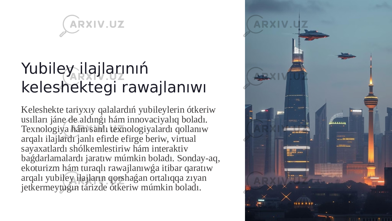 Yubiley ilajlarınıń keleshektegi rawajlanıwı Keleshekte tariyxıy qalalardıń yubileylerin ótkeriw usılları jáne de aldınǵı hám innovaciyalıq boladı. Texnologiya hám sanlı texnologiyalardı qollanıw arqalı ilajlardı janlı efirde efirge beriw, virtual sayaxatlardı shólkemlestiriw hám interaktiv baǵdarlamalardı jaratıw múmkin boladı. Sonday-aq, ekoturizm hám turaqlı rawajlanıwǵa itibar qaratıw arqalı yubiley ilajların qorshaǵan ortalıqqa zıyan jetkermeytuǵın tárizde ótkeriw múmkin boladı. 