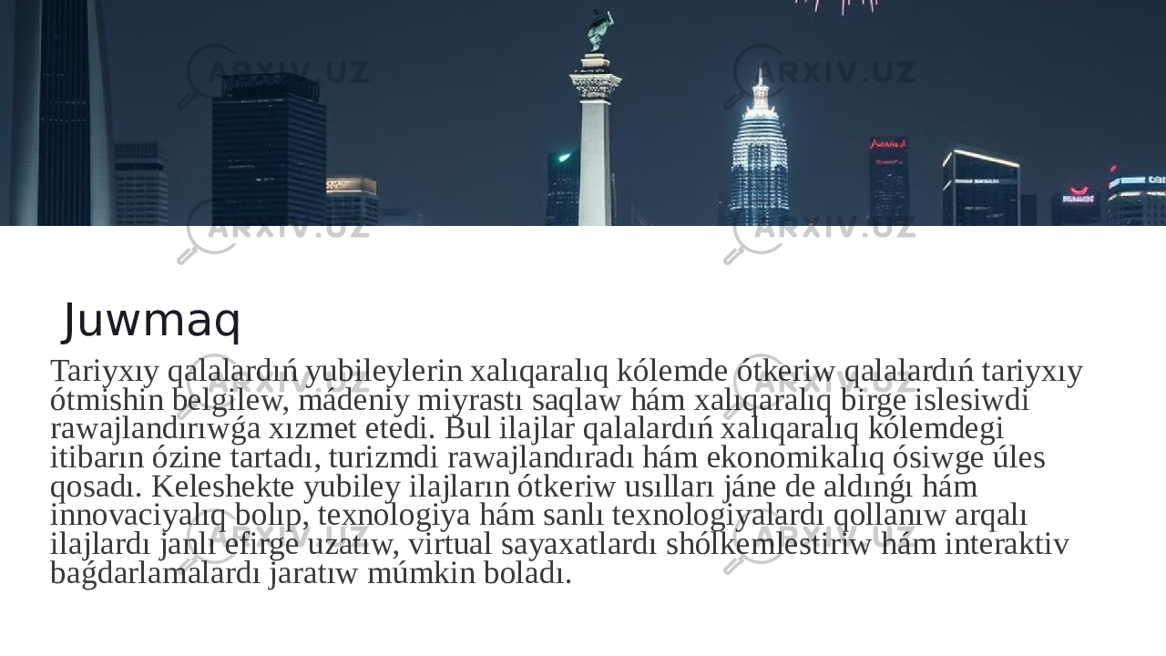 Juwmaq Tariyxıy qalalardıń yubileylerin xalıqaralıq kólemde ótkeriw qalalardıń tariyxıy ótmishin belgilew, mádeniy miyrastı saqlaw hám xalıqaralıq birge islesiwdi rawajlandırıwǵa xızmet etedi. Bul ilajlar qalalardıń xalıqaralıq kólemdegi itibarın ózine tartadı, turizmdi rawajlandıradı hám ekonomikalıq ósiwge úles qosadı. Keleshekte yubiley ilajların ótkeriw usılları jáne de aldınǵı hám innovaciyalıq bolıp, texnologiya hám sanlı texnologiyalardı qollanıw arqalı ilajlardı janlı efirge uzatıw, virtual sayaxatlardı shólkemlestiriw hám interaktiv baǵdarlamalardı jaratıw múmkin boladı. 