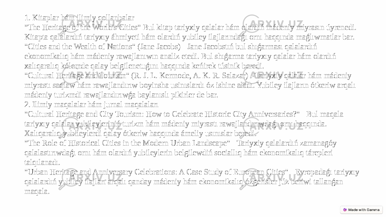 1. Kitaplar hám ilimiy qollanbalar &#34;The Heritage of the World&#39;s Cities&#34; Bul kitap tariyxiy qalalar hám olardıń mádeniy miyrasın úyrenedi. Kitapta qalalardıń tariyxıy áhmiyeti hám olardıń yubiley ilajlarındaǵı ornı haqqında maǵlıwmatlar bar. &#34;Cities and the Wealth of Nations&#34; (Jane Jacobs) - Jane Jacobstıń bul shıǵarması qalalardıń ekonomikalıq hám mádeniy rawajlanıwın analiz etedi. Bul shıǵarma tariyxıy qalalar hám olardıń xalıqaralıq kólemde qalay belgilenetuǵını haqqında keńirek túsinik beredi. &#34;Cultural Heritage and Tourism&#34; (R. J. L. Kermode, A. K. R. Salazar) - Tariyxiy qalalar hám mádeniy miyrastı saqlaw hám rawajlandırıw boyinsha usinıslardı óz ishine aladı. Yubiley ilajların ótkeriw arqalı mádeniy turizmdi rawajlandırıwǵa baylanıslı pikirler de bar. 2. Ilimiy maqalalar hám jurnal maqalaları &#34;Cultural Heritage and City Tourism: How to Celebrate Historic City Anniversaries?&#34; - Bul maqala tariyxıy qalalar yubileyleriniń turizm hám mádeniy miyrastı rawajlandırıwdaǵı ornı haqqında. Xalıqaralıq yubileylerdi qalay ótkeriw haqqında ámeliy usınıslar beredi. &#34;The Role of Historical Cities in the Modern Urban Landscape&#34; - Tariyxiy qalalardıń zamanagóy qalalastırıwdaǵı ornı hám olardıń yubileylerin belgilewdiń sociallıq hám ekonomikalıq tárepleri talqılanadı. &#34;Urban Heritage and Anniversary Celebrations: A Case Study of European Cities&#34; - Evropadaǵı tariyxıy qalalardıń yubiley ilajları arqalı qanday mádeniy hám ekonomikalıq ózgerisler júz beriwi tallanǵan maqala. 