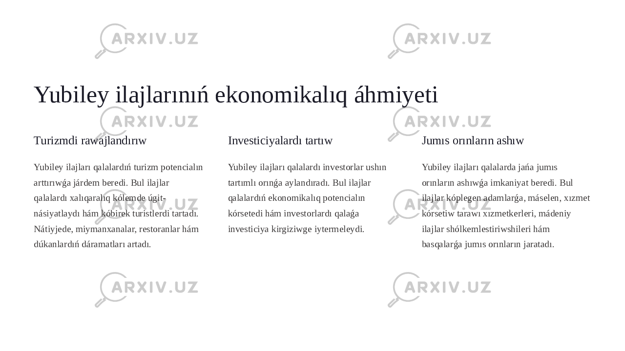 Yubiley ilajlarınıń ekonomikalıq áhmiyeti Turizmdi rawajlandırıw Yubiley ilajları qalalardıń turizm potencialın arttırıwǵa járdem beredi. Bul ilajlar qalalardı xalıqaralıq kólemde úgit- násiyatlaydı hám kóbirek turistlerdi tartadı. Nátiyjede, miymanxanalar, restoranlar hám dúkanlardıń dáramatları artadı. Investiciyalardı tartıw Yubiley ilajları qalalardı investorlar ushın tartımlı orınǵa aylandıradı. Bul ilajlar qalalardıń ekonomikalıq potencialın kórsetedi hám investorlardı qalaǵa investiciya kirgiziwge iytermeleydi. Jumıs orınların ashıw Yubiley ilajları qalalarda jańa jumıs orınların ashıwǵa imkaniyat beredi. Bul ilajlar kóplegen adamlarǵa, máselen, xızmet kórsetiw tarawı xızmetkerleri, mádeniy ilajlar shólkemlestiriwshileri hám basqalarǵa jumıs orınların jaratadı. 