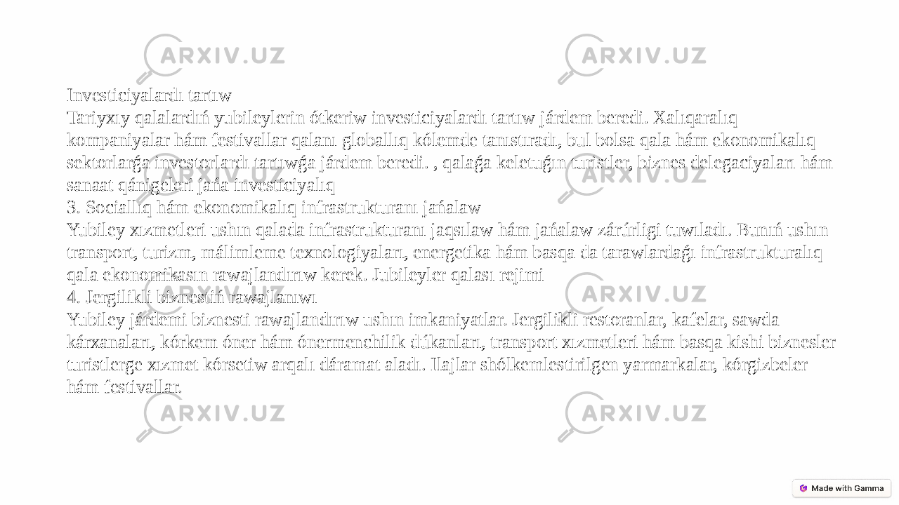 Investiciyalardı tartıw Tariyxıy qalalardıń yubileylerin ótkeriw investiciyalardı tartıw járdem beredi. Xalıqaralıq kompaniyalar hám festivallar qalanı globallıq kólemde tanıstıradı, bul bolsa qala hám ekonomikalıq sektorlarǵa investorlardı tartıwǵa járdem beredi. , qalaǵa keletuǵın turistler, biznes delegaciyaları hám sanaat qánigeleri jańa investiciyalıq 3. Sociallıq hám ekonomikalıq infrastrukturanı jańalaw Yubiley xızmetleri ushın qalada infrastrukturanı jaqsılaw hám jańalaw zárúrligi tuwıladı. Bunıń ushın transport, turizm, málimleme texnologiyaları, energetika hám basqa da tarawlardaǵı infrastrukturalıq qala ekonomikasın rawajlandırıw kerek. Jubileyler qalası rejimi 4. Jergilikli biznestiń rawajlanıwı Yubiley járdemi biznesti rawajlandırıw ushın imkaniyatlar. Jergilikli restoranlar, kafelar, sawda kárxanaları, kórkem óner hám ónermenchilik dúkanları, transport xızmetleri hám basqa kishi biznesler turistlerge xızmet kórsetiw arqalı dáramat aladı. Ilajlar shólkemlestirilgen yarmarkalar, kórgizbeler hám festivallar. 