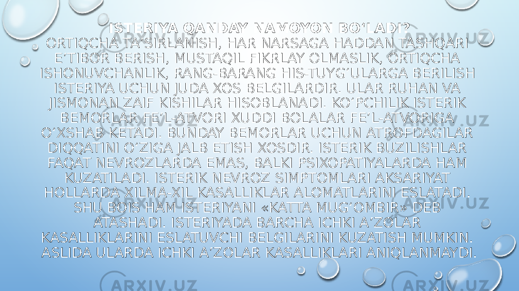 ISTERIYA QANDAY NAMOYON BO‘LADI? ORTIQCHA TA’SIRLANISH, HAR NARSAGA HADDAN TASHQARI E’TIBOR BERISH, MUSTAQIL FIKRLAY OLMASLIK, ORTIQCHA ISHONUVCHANLIK, RANG-BARANG HIS-TUYG‘ULARGA BERILISH ISTERIYA UCHUN JUDA XOS BELGILARDIR. ULAR RUHAN VA JISMONAN ZAIF KISHILAR HISOBLANADI. KO‘PCHILIK ISTERIK BEMORLAR FE’L-ATVORI XUDDI BOLALAR FE’L-ATVORIGA O‘XSHAB KETADI. BUNDAY BEMORLAR UCHUN ATROFDAGILAR DIQQATINI O‘ZIGA JALB ETISH XOSDIR. ISTERIK BUZILISHLAR FAQAT NEVROZLARDA EMAS, BALKI PSIXOPATIYALARDA HAM KUZATILADI. ISTERIK NEVROZ SIMPTOMLARI AKSARIYAT HOLLARDA XILMA-XIL KASALLIKLAR ALOMATLARINI ESLATADI. SHU BOIS HAM ISTERIYANI «KATTA MUG‘OMBIR» DEB ATASHADI. ISTERIYADA BARCHA ICHKI A’ZOLAR KASALLIKLARINI ESLATUVCHI BELGILARINI KUZATISH MUMKIN. ASLIDA ULARDA ICHKI A’ZOLAR KASALLIKLARI ANIQLANMAYDI. 