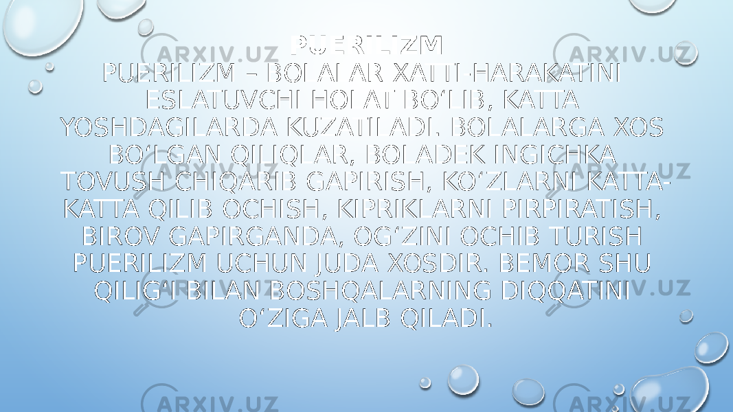 PUERILIZM PUERILIZM – BOLALAR XATTI-HARAKATINI ESLATUVCHI HOLAT BO‘LIB, KATTA YOSHDAGILARDA KUZATILADI. BOLALARGA XOS BO‘LGAN QILIQLAR, BOLADEK INGICHKA TOVUSH CHIQARIB GAPIRISH, KO‘ZLARNI KATTA- KATTA QILIB OCHISH, KIPRIKLARNI PIRPIRATISH, BIROV GAPIRGANDA, OG‘ZINI OCHIB TURISH PUERILIZM UCHUN JUDA XOSDIR. BEMOR SHU QILIG‘I BILAN BOSHQALARNING DIQQATINI O‘ZIGA JALB QILADI. 