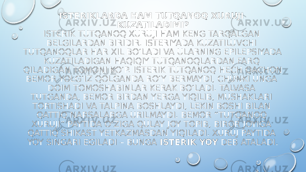 ISTERIKLARDA HAM TUTQANOQ XURUJI KUZATILADIMI? ISTERIK TUTQANOQ XURUJI HAM KENG TARQALGAN BELGILARDAN BIRIDIR. ISTERIYADA KUZATILUVCHI TUTQANOQLAR HAR XIL BO‘LADI VA ULARNING EPILEPSIYADA KUZATILADIGAN HAQIQIY TUTQANOQLARDAN FARQ QILADIGAN TOMONI KO‘P. ISTERIK TUTQANOQ HECH QACHON BEMOR YOLG‘IZ QOLGANDA RO‘Y BERMAYDI, CHUNKI UNGA DOIM TOMOSHABINLAR KERAK BO‘LADI. TALVASA TUTGANDA, BEMOR BIRDAN YERGA YIQILIB, MUSHAKLARI TORTISHADI VA TALPINA BOSHLAYDI, LEKIN BOSHI BILAN QATTIQ NARSALARGA URILMAYDI. BEMOR “TUTQANOQ XURUJI” PAYTIDA O‘ZIGA QULAY JOY TOPIB, BIROR JOYIGA QATTIQ SHIKAST YETKAZMASDAN YIQILADI. XURUJ PAYTIDA YOY SINGARI EGILADI – BUNGA ISTERIK YOY DEB ATALADI. 