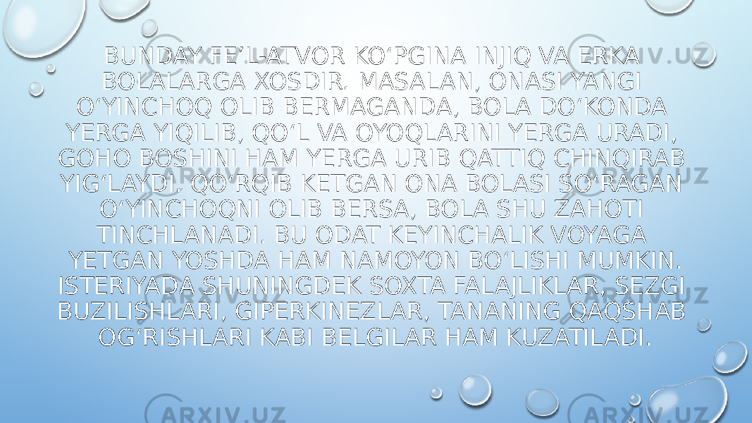 BUNDAY FE’L-ATVOR KO‘PGINA INJIQ VA ERKA BOLALARGA XOSDIR. MASALAN, ONASI YANGI O‘YINCHOQ OLIB BERMAGANDA, BOLA DO‘KONDA YERGA YIQILIB, QO‘L VA OYOQLARINI YERGA URADI, GOHO BOSHINI HAM YERGA URIB QATTIQ CHINQIRAB YIG‘LAYDI. QO‘RQIB KETGAN ONA BOLASI SO‘RAGAN O‘YINCHOQNI OLIB BERSA, BOLA SHU ZAHOTI TINCHLANADI. BU ODAT KEYINCHALIK VOYAGA YETGAN YOSHDA HAM NAMOYON BO‘LISHI MUMKIN. ISTERIYADA SHUNINGDEK SOXTA FALAJLIKLAR, SEZGI BUZILISHLARI, GIPERKINEZLAR, TANANING QAQSHAB OG‘RISHLARI KABI BELGILAR HAM KUZATILADI. 