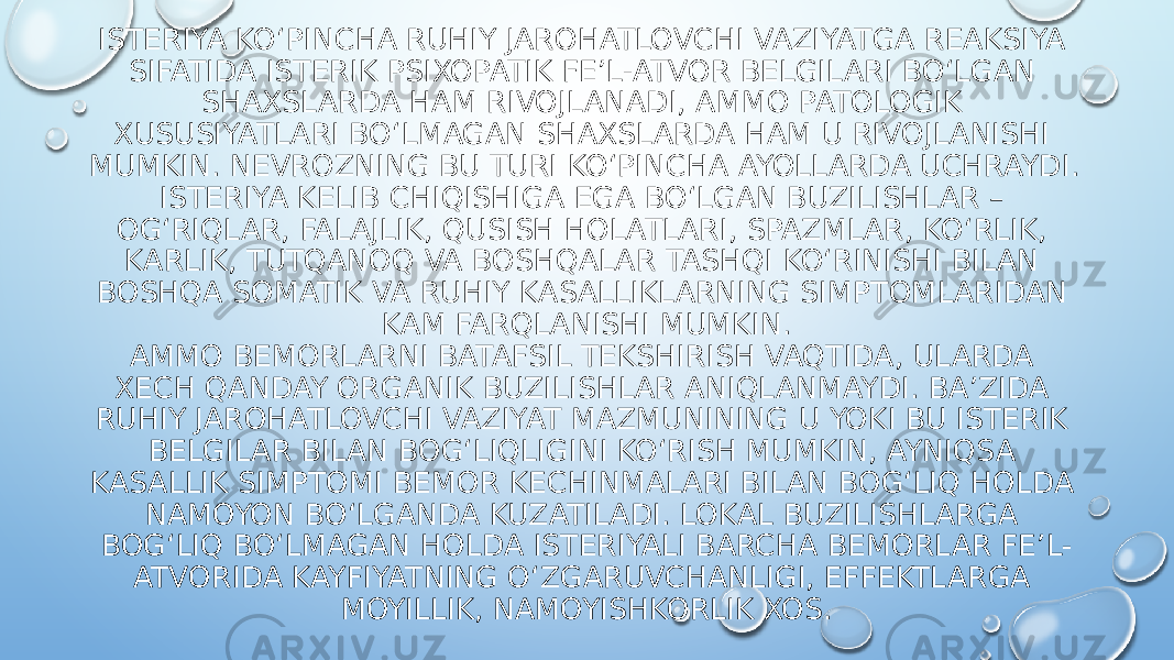 ISTERIYA KO‘PINCHA RUHIY JAROHATLOVCHI VAZIYATGA REAKSIYA SIFATIDA ISTERIK PSIXOPATIK FE’L-ATVOR BELGILARI BO‘LGAN SHAXSLARDA HAM RIVOJLANADI, AMMO PATOLOGIK XUSUSIYATLARI BO‘LMAGAN SHAXSLARDA HAM U RIVOJLANISHI MUMKIN. NEVROZNING BU TURI KO‘PINCHA AYOLLARDA UCHRAYDI. ISTERIYA KELIB CHIQISHIGA EGA BO‘LGAN BUZILISHLAR – OG‘RIQLAR, FALAJLIK, QUSISH HOLATLARI, SPAZMLAR, KO‘RLIK, KARLIK, TUTQANOQ VA BOSHQALAR TASHQI KO‘RINISHI BILAN BOSHQA SOMATIK VA RUHIY KASALLIKLARNING SIMPTOMLARIDAN KAM FARQLANISHI MUMKIN. AMMO BEMORLARNI BATAFSIL TEKSHIRISH VAQTIDA, ULARDA XECH QANDAY ORGANIK BUZILISHLAR ANIQLANMAYDI. BA’ZIDA RUHIY JAROHATLOVCHI VAZIYAT MAZMUNINING U YOKI BU ISTERIK BELGILAR BILAN BOG‘LIQLIGINI KO‘RISH MUMKIN, AYNIQSA KASALLIK SIMPTOMI BEMOR KECHINMALARI BILAN BOG‘LIQ HOLDA NAMOYON BO‘LGANDA KUZATILADI. LOKAL BUZILISHLARGA BOG‘LIQ BO‘LMAGAN HOLDA ISTERIYALI BARCHA BEMORLAR FE’L- ATVORIDA KAYFIYATNING O‘ZGARUVCHANLIGI, EFFEKTLARGA MOYILLIK, NAMOYISHKORLIK XOS. 