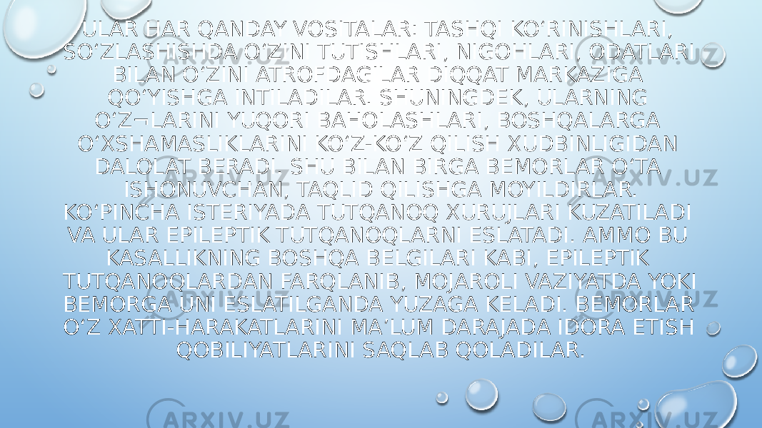 ULAR HAR QANDAY VOSITALAR: TASHQI KO‘RINISHLARI, SO‘ZLASHISHDA O‘ZINI TUTISHLARI, NIGOHLARI, ODATLARI BILAN O‘ZINI ATROFDAGILAR DIQQAT MARKAZIGA QO‘YISHGA INTILADILAR. SHUNINGDEK, ULARNING O‘Z¬LARINI YUQORI BAHOLASHLARI, BOSHQALARGA O‘XSHAMASLIKLARINI KO‘Z-KO‘Z QILISH XUDBINLIGIDAN DALOLAT BERADI. SHU BILAN BIRGA BEMORLAR O‘TA ISHONUVCHAN, TAQLID QILISHGA MOYILDIRLAR. KO‘PINCHA ISTERIYADA TUTQANOQ XURUJLARI KUZATILADI VA ULAR EPILEPTIK TUTQANOQLARNI ESLATADI. AMMO BU KASALLIKNING BOSHQA BELGILARI KABI, EPILEPTIK TUTQANOQLARDAN FARQLANIB, MOJAROLI VAZIYATDA YOKI BEMORGA UNI ESLATILGANDA YUZAGA KELADI. BEMORLAR O‘Z XATTI-HARAKATLARINI MA’LUM DARAJADA IDORA ETISH QOBILIYATLARINI SAQLAB QOLADILAR. 