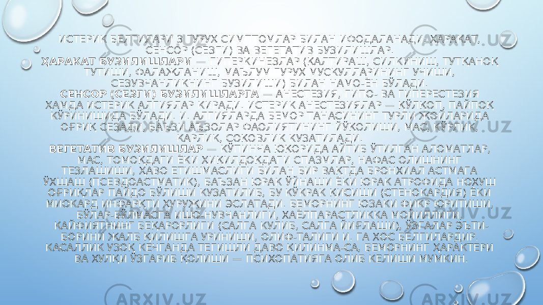 ИСТЕРИК БЕЛГИЛАРИ 3 ГУРУҲ СИМПТОМЛАР БИЛАН ИФОДАЛАНАДИ: ҲАРАКАТ, СЕНСОР (СЕЗГИ) ВА ВЕГЕТАТИВ БУЗИЛИШЛАР. ҲАРАКАТ БУЗИЛИШЛАРИ — ГИПЕРКИНЕЗЛАР (ҚАЛТИРАШ, СИЛКИНИШ, ТУТҚАНОҚ ТУТИШИ, ФАЛАЖЛАНИШ, МАЪЛУМ ГУРУҲ МУСКУЛЛАРИНИНГ УЧИШИ, СЕЗУВЧАНЛИКНИНГ БУЗИЛИШИ) БИЛАН НАМО-ЁН БЎЛАДИ. СЕНСОР (СЕЗГИ) БУЗИЛИШЛАРГА — АНЕСТЕЗИЯ, ГИПО- ВА ГИПЕРЕСТЕЗИЯ ҲАМДА ИСТЕРИК АЛГИЯЛАР КИРАДИ. ИСТЕРИК АНЕСТЕЗИЯЛАР — ҚЎЛҚОП, ПАЙПОҚ КЎРИНИШИДА БЎЛАДИ. И. АЛГИЯЛАРДА БЕМОР ТАНАСИНИНГ ТУРЛИ ЖОЙЛАРИДА ОҒРИҚ СЕЗАДИ, БАЪЗИ АЪЗОЛАР ФАОЛИЯТИНИНГ ЙЎҚОЛИШИ, МАС, КЎРЛИК, КАРЛИК, СОҚОВЛИК КУЗАТИЛАДИ. ВЕГЕТАТИВ БУЗИЛИШЛАР — КЎПИНЧА ЮҚОРИДА АЙТИБ ЎТИЛГАН АЛОМАТЛАР, МАС, ТОМОҚДАГИ ЁКИ ҲИҚИЛДОҚДАГИ СПАЗМЛАР, НАФАС ОЛИШНИНГ ТЕЗЛАШИШИ, ҲАВО ЕТИШМАСЛИГИ БИЛАН БИР ВАҚТДА БРОНХИАЛ АСТМАГА ЎХШАШ (ПСЕВДОАСТМАТИК), БАЪЗАН ЮРАК ЎЙНАШИ ЁКИ ЮРАК АТРОФИДА НОХУШ ОҒРИҚЛАР ПАЙДО БЎЛИШИ КУЗАТИЛИБ, БУ КЎКРАК ҚИСИШИ (СТЕНОКАРДИЯ) ЁКИ МИОКАРД ИНФАРҚТИ ҲУРУЖИНИ ЭСЛАТАДИ. БЕМОРНИНГ ЮЗАКИ ФИКР ЮРИТИШИ, БЎЛАР-БЎЛМАСГА ИШО-НУВЧАНЛИГИ, ХАЁЛПАРАСТЛИККА МОЙИЛЛИГИ, КАЙФИЯТНИНГ БЕҚАРОРЛИГИ (САЛГА КУЛИБ, САЛГА ЙИҒЛАШИ), ЎЗГАЛАР ЭЪТИ- БОРИНИ ЖАЛБ ҚИЛИШГА УРИНИШИ, ОЛИФ-ТАЛИГИ И. ГА ХОС БЕЛГИЛАРДИР. КАСАЛЛИК УЗОҚ КЕЧГАНДА ТЕГИШЛИ ДАВО ҚИЛИНМА-СА, БЕМОРНИНГ ҲАРАКТЕРИ ВА ХУЛҚИ ЎЗГАРИБ ҚОЛИШИ — ПСИХОПАТИЯГА ОЛИБ КЕЛИШИ МУМКИН. 