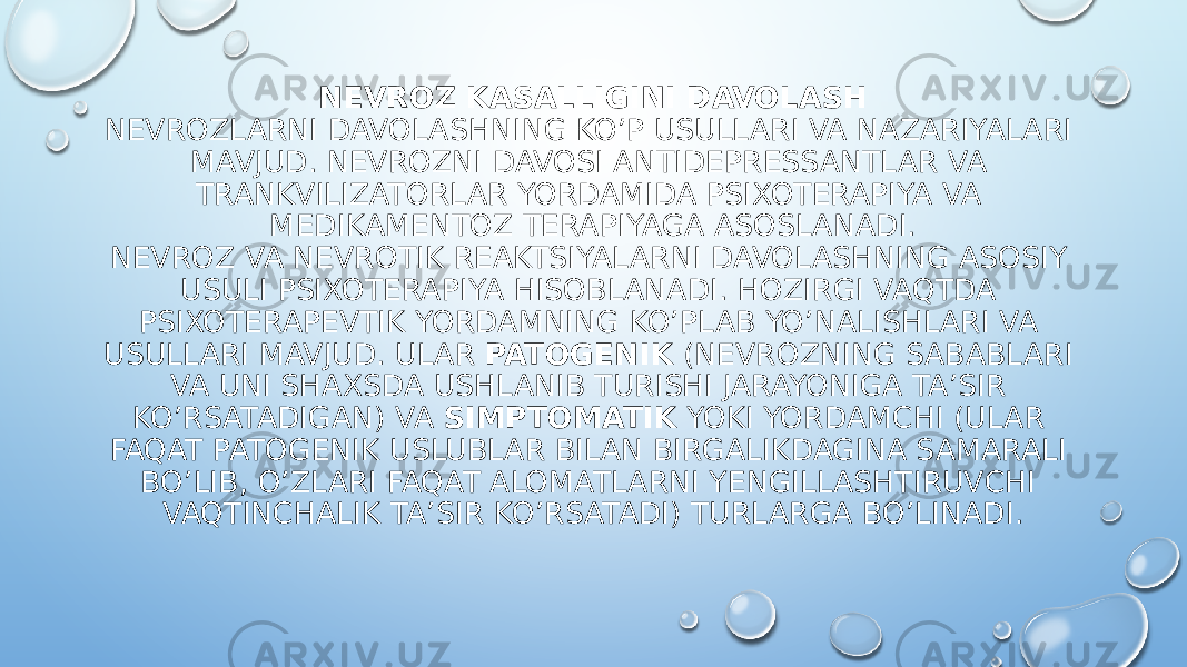 NEVROZ KASALLIGINI DAVOLASH NEVROZLARNI DAVOLASHNING KO’P USULLARI VA NAZARIYALARI MAVJUD. NEVROZNI DAVOSI ANTIDEPRESSANTLAR VA TRANKVILIZATORLAR YORDAMIDA PSIXOTERAPIYA VA MEDIKAMENTOZ TERAPIYAGA ASOSLANADI. NEVROZ VA NEVROTIK REAKTSIYALARNI DAVOLASHNING ASOSIY USULI PSIXOTERAPIYA HISOBLANADI. HOZIRGI VAQTDA PSIXOTERAPEVTIK YORDAMNING KO’PLAB YO’NALISHLARI VA USULLARI MAVJUD. ULAR  PATOGENIK  (NEVROZNING SABABLARI VA UNI SHAXSDA USHLANIB TURISHI JARAYONIGA TA’SIR KO’RSATADIGAN) VA  SIMPTOMATIK  YOKI YORDAMCHI (ULAR FAQAT PATOGENIK USLUBLAR BILAN BIRGALIKDAGINA SAMARALI BO’LIB, O’ZLARI FAQAT ALOMATLARNI YENGILLASHTIRUVCHI VAQTINCHALIK TA’SIR KO’RSATADI) TURLARGA BO’LINADI. 