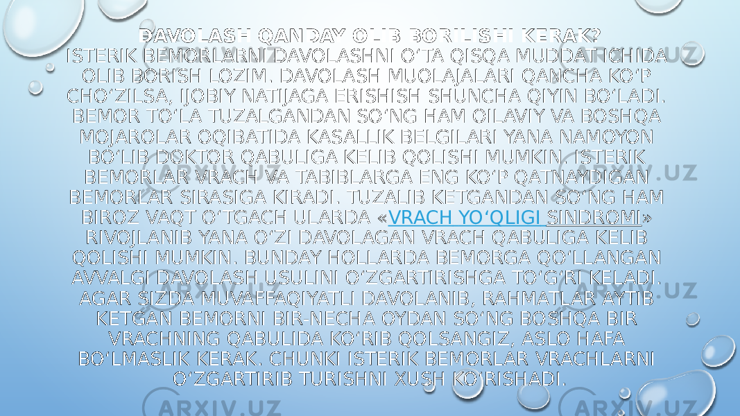 DAVOLASH QANDAY OLIB BORILISHI KERAK? ISTERIK BEMORLARNI DAVOLASHNI O‘TA QISQA MUDDAT ICHIDA OLIB BORISH LOZIM. DAVOLASH MUOLAJALARI QANCHA KO‘P CHO‘ZILSA, IJOBIY NATIJAGA ERISHISH SHUNCHA QIYIN BO‘LADI. BEMOR TO‘LA TUZALGANDAN SO‘NG HAM OILAVIY VA BOSHQA MOJAROLAR OQIBATIDA KASALLIK BELGILARI YANA NAMOYON BO‘LIB DOKTOR QABULIGA KELIB QOLISHI MUMKIN. ISTERIK BEMORLAR VRACH VA TABIBLARGA ENG KO‘P QATNAYDIGAN BEMORLAR SIRASIGA KIRADI. TUZALIB KETGANDAN SO‘NG HAM BIROZ VAQT O‘TGACH ULARDA « VRACH YO‘QLIGI SINDROMI » RIVOJLANIB YANA O‘ZI DAVOLAGAN VRACH QABULIGA KELIB QOLISHI MUMKIN. BUNDAY HOLLARDA BEMORGA QO‘LLANGAN AVVALGI DAVOLASH USULINI O‘ZGARTIRISHGA TO‘G‘RI KELADI. AGAR SIZDA MUVAFFAQIYATLI DAVOLANIB, RAHMATLAR AYTIB KETGAN BEMORNI BIR-NECHA OYDAN SO‘NG BOSHQA BIR VRACHNING QABULIDA KO‘RIB QOLSANGIZ, ASLO HAFA BO‘LMASLIK KERAK. CHUNKI ISTERIK BEMORLAR VRACHLARNI O‘ZGARTIRIB TURISHNI XUSH KO‘RISHADI. 