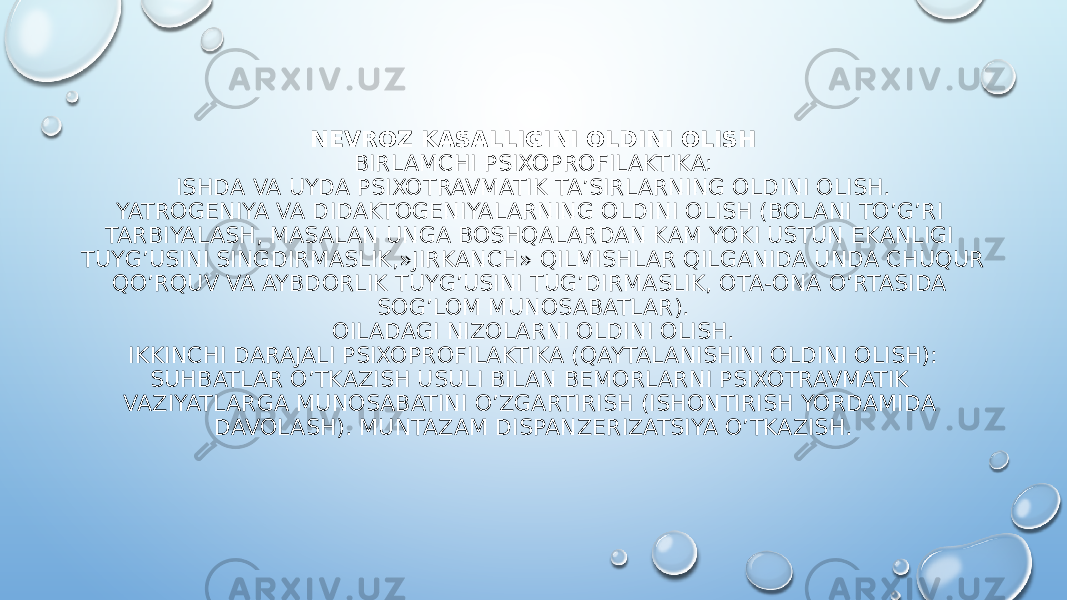 NEVROZ KASALLIGINI OLDINI OLISH BIRLAMCHI PSIXOPROFILAKTIKA: ISHDA VA UYDA PSIXOTRAVMATIK TA’SIRLARNING OLDINI OLISH. YATROGENIYA VA DIDAKTOGENIYALARNING OLDINI OLISH (BOLANI TO’G’RI TARBIYALASH, MASALAN UNGA BOSHQALARDAN KAM YOKI USTUN EKANLIGI TUYG’USINI SINGDIRMASLIK,»JIRKANCH» QILMISHLAR QILGANIDA UNDA CHUQUR QO’RQUV VA AYBDORLIK TUYG’USINI TUG’DIRMASLIK, OTA-ONA O’RTASIDA SOG’LOM MUNOSABATLAR). OILADAGI NIZOLARNI OLDINI OLISH. IKKINCHI DARAJALI PSIXOPROFILAKTIKA (QAYTALANISHINI OLDINI OLISH): SUHBATLAR O’TKAZISH USULI BILAN BEMORLARNI PSIXOTRAVMATIK VAZIYATLARGA MUNOSABATINI O’ZGARTIRISH (ISHONTIRISH YORDAMIDA DAVOLASH). MUNTAZAM DISPANZERIZATSIYA O’TKAZISH. 