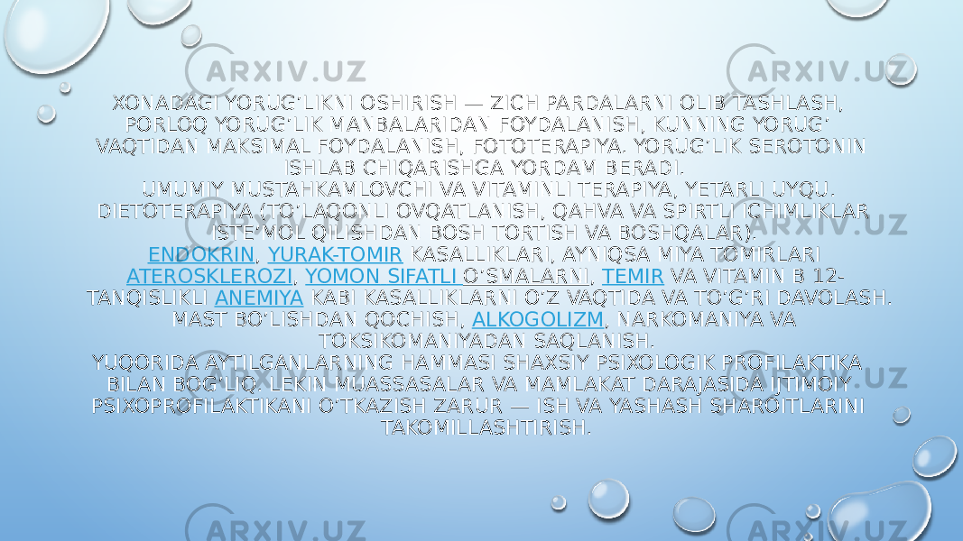 XONADAGI YORUG’LIKNI OSHIRISH — ZICH PARDALARNI OLIB TASHLASH, PORLOQ YORUG’LIK MANBALARIDAN FOYDALANISH, KUNNING YORUG’ VAQTIDAN MAKSIMAL FOYDALANISH, FOTOTERAPIYA. YORUG’LIK SEROTONIN ISHLAB CHIQARISHGA YORDAM BERADI. UMUMIY MUSTAHKAMLOVCHI VA VITAMINLI TERAPIYA, YETARLI UYQU. DIETOTERAPIYA (TO’LAQONLI OVQATLANISH, QAHVA VA SPIRTLI ICHIMLIKLAR ISTE’MOL QILISHDAN BOSH TORTISH VA BOSHQALAR). ENDOKRIN ,  YURAK-TOMIR  KASALLIKLARI, AYNIQSA MIYA TOMIRLARI  ATEROSKLEROZI ,  YOMON SIFATLI O’SMALARNI ,  TEMIR  VA VITAMIN B 12- TANQISLIKLI  ANEMIYA  KABI KASALLIKLARNI O’Z VAQTIDA VA TO’G’RI DAVOLASH. MAST BO’LISHDAN QOCHISH,  ALKOGOLIZM , NARKOMANIYA VA TOKSIKOMANIYADAN SAQLANISH. YUQORIDA AYTILGANLARNING HAMMASI SHAXSIY PSIXOLOGIK PROFILAKTIKA BILAN BOG’LIQ. LEKIN MUASSASALAR VA MAMLAKAT DARAJASIDA IJTIMOIY PSIXOPROFILAKTIKANI O’TKAZISH ZARUR — ISH VA YASHASH SHAROITLARINI TAKOMILLASHTIRISH. 