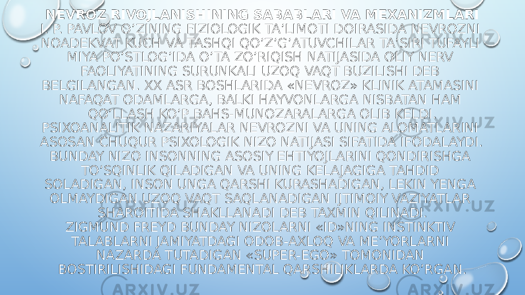 NEVROZ RIVOJLANISHINING SABABLARI VA MEXANIZMLARI I. P. PAVLOV O’ZINING FIZIOLOGIK TA’LIMOTI DOIRASIDA NEVROZNI NOADEKVAT KUCH VA TASHQI QO’Z’G’ATUVCHILAR TA’SIRI TUFAYLI MIYA PO’STLOG’IDA O’TA ZO’RIQISH NATIJASIDA OLIY NERV FAOLIYATINING SURUNKALI UZOQ VAQT BUZILISHI DEB BELGILANGAN. XX ASR BOSHLARIDA «NEVROZ» KLINIK ATAMASINI NAFAQAT ODAMLARGA, BALKI HAYVONLARGA NISBATAN HAM QO’LLASH KO’P BAHS-MUNOZARALARGA OLIB KELDI. PSIXOANALITIK NAZARIYALAR NEVROZNI VA UNING ALOMATLARINI ASOSAN CHUQUR PSIXOLOGIK NIZO NATIJASI SIFATIDA IFODALAYDI. BUNDAY NIZO INSONNING ASOSIY EHTIYOJLARINI QONDIRISHGA TO’SQINLIK QILADIGAN VA UNING KELAJAGIGA TAHDID SOLADIGAN, INSON UNGA QARSHI KURASHADIGAN, LEKIN YENGA OLMAYDIGAN UZOQ VAQT SAQLANADIGAN IJTIMOIY VAZIYATLAR SHAROITIDA SHAKLLANADI DEB TAXMIN QILINADI. ZIGMUND FREYD BUNDAY NIZOLARNI «ID»NING INSTINKTIV TALABLARNI JAMIYATDAGI ODOB-AXLOQ VA ME’YORLARNI NAZARDA TUTADIGAN «SUPER-EGO» TOMONIDAN BOSTIRILISHIDAGI FUNDAMENTAL QARSHILIKLARDA KO’RGAN. 