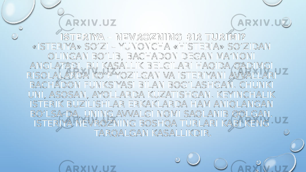 ISTERIYA – NEVROZNING BIR TURIMI? «ISTERIYA» SO‘ZI – YUNONCHA «HISTERIA» SO‘ZIDAN OLINGAN BO‘LIB, BACHADON DEGAN MA’NONI ANGLATADI. BU KASALLIK BELGILARI HAQIDA QADIMGI RISOLALARDA KO‘P YOZILGAN VA ISTERIYANI AVVALLARI BACHADON FUNKSIYASI BILAN BOG‘LASHGAN. CHUNKI UNI, ASOSAN, AYOLLARDA KUZATISHGAN. KEYINCHALIK ISTERIK BUZILISHLAR ERKAKLARDA HAM ANIQLANGAN BO‘LSA-DA, UNING AVVALGI NOMI SAQLANIB QOLGAN. ISTERIYA NEVROZNING BOSHQA TURLARI KABI KENG TARQALGAN KASALLIKDIR. 