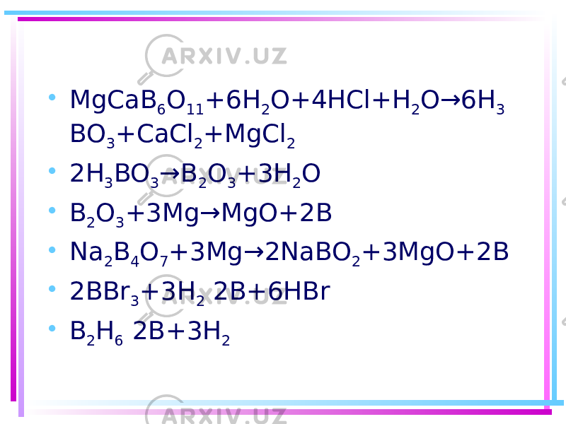 • MgCaB 6 O 11 +6H 2 O+4HCl+H 2 O→6H 3 BO 3 +CaCl 2 +MgCl 2 • 2H 3 BO 3 →B 2 O 3 +3H 2 O • B 2 O 3 +3Mg→MgO+2B • Na 2 B 4 O 7 +3Mg→2NaBO 2 +3MgO+2B • 2BBr 3 +3H 2 2B+6HBr • B 2 H 6 2B+3H 2 