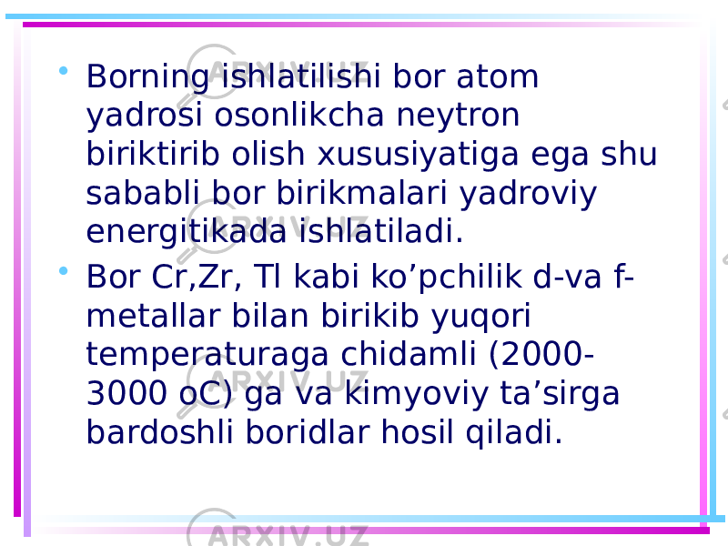 • Borning ishlatilishi bor atom yadrosi osonlikcha neytron biriktirib olish xususiyatiga ega shu sababli bor birikmalari yadroviy energitikada ishlatiladi. • Bor Cr,Zr, Tl kabi ko’pchilik d-va f- metallar bilan birikib yuqori temperaturaga chidamli (2000- 3000 oC) ga va kimyoviy ta’sirga bardoshli boridlar hosil qiladi. 