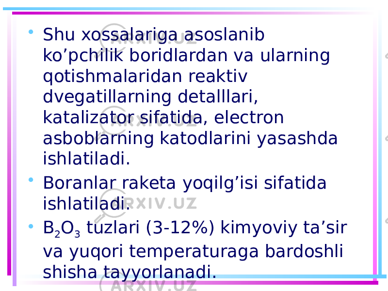 • Shu xossalariga asoslanib ko’pchilik boridlardan va ularning qotishmalaridan reaktiv dvegatillarning detalllari, katalizator sifatida, electron asboblarning katodlarini yasashda ishlatiladi. • Boranlar raketa yoqilg’isi sifatida ishlatiladi. • B 2 O 3 tuzlari (3-12%) kimyoviy ta’sir va yuqori temperaturaga bardoshli shisha tayyorlanadi. 