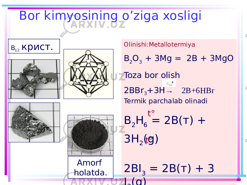 Bor kimyosining o’ziga xosligi Amorf holatda. Olinishi:Metallotermiya B 2 O 3 + 3Mg = 2B + 3MgO Toza bor olish 2BBr 3 +3H → 2B+6HBr Termik parchalab olinadi B 2 H 6 = 2B(т) + 3H 2 (g) 2BI 3 = 2B(т) + 3 I 2 (g) t° t°B 12 крист. 