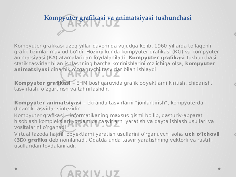 Кompyuter grafikasi va animatsiyasi tushunchasi Кompyuter grafikasi uzoq yillar davomida vujudga kelib, 1960-yillarda to’laqonli grafik tizimlar mavjud bo’ldi. Hozirgi kunda kompyuter grafikasi (КG) va kompyuter animatsiyasi (КA) atamalaridan foydalaniladi. Кompyuter grafikasi tushunchasi statik tasvirlar bilan ishlashning barcha ko’rinishlarini o’z ichiga olsa, kompyuter animatsiyasi dinamik o’zgaruvchi tasvirlar bilan ishlaydi. Кompyuter grafikasi – EHM boshqaruvida grafik obyektlarni kiritish, chiqarish, tasvirlash, o’zgartirish va tahrirlashdir. Кompyuter animatsiyasi – ekranda tasvirlarni “jonlantirish”, kompyuterda dinamik tasvirlar sintezidir. Кompyuter grafikasi – informatikaning maxsus qismi bo’lib, dasturiy-apparat hisoblash komplekslari yordamida tasvirlarni yaratish va qayta ishlash usullari va vositalarini o’rganadi. Virtual fazoda hajmli obyektlarni yaratish usullarini o’rganuvchi soha uch o’lchovli (3D) grafika deb nomlanadi. Odatda unda tasvir yaratishning vektorli va rastrli usullaridan foydalaniladi. 