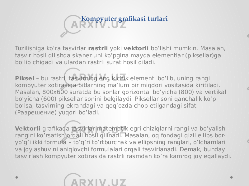 Кompyuter grafikasi turlari Tuzilishiga ko’ra tasvirlar rastrli yoki vektorli bo’lishi mumkin. Masalan, tasvir hosil qilishda skaner uni ko’pgina mayda elementlar (piksellar)ga bo’lib chiqadi va ulardan rastrli surat hosil qiladi. Piksel – bu rastrli tasvirning eng kichik elementi bo’lib, uning rangi kompyuter xotirasiga bitlarning ma’lum bir miqdori vositasida kiritiladi. Masalan, 800x600 suratda bu sonlar gorizontal bo’yicha (800) va vertikal bo’yicha (600) piksellar sonini belgilaydi. Piksellar soni qanchalik ko’p bo’lsa, tasvirning ekrandagi va qoq’ozda chop etilgandagi sifati (Разрешение) yuqori bo’ladi. Vektorli grafikada tasvirlar matematik egri chiziqlarni rangi va bo’yalish rangini ko’rsatish orqali hosil qilinadi. Masalan, oq fondagi qizil ellips bor- yo’g’i ikki formula – to’q’ri to’rtburchak va ellipsning ranglari, o’lchamlari va joylashuvini aniqlovchi formulalari orqali tasvirlanadi. Demak, bunday tasvirlash kompyuter xotirasida rastrli rasmdan ko’ra kamroq joy egallaydi. 