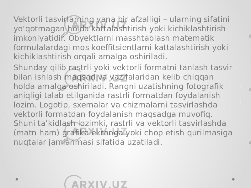 Vektorli tasvirlarning yana bir afzalligi – ularning sifatini yo’qotmagan holda kattalashtirish yoki kichiklashtirish imkoniyatidir. Obyektlarni masshtablash matematik formulalardagi mos koeffitsientlarni kattalashtirish yoki kichiklashtirish orqali amalga oshiriladi. Shunday qilib rastrli yoki vektorli formatni tanlash tasvir bilan ishlash maqsad va vazifalaridan kelib chiqqan holda amalga oshiriladi. Rangni uzatishning fotografik aniqligi talab etilganida rastrli formatdan foydalanish lozim. Logotip, sxemalar va chizmalarni tasvirlashda vektorli formatdan foydalanish maqsadga muvofiq. Shuni ta’kidlash lozimki, rastrli va vektorli tasvirlashda (matn ham) grafika ekranga yoki chop etish qurilmasiga nuqtalar jamlanmasi sifatida uzatiladi. 