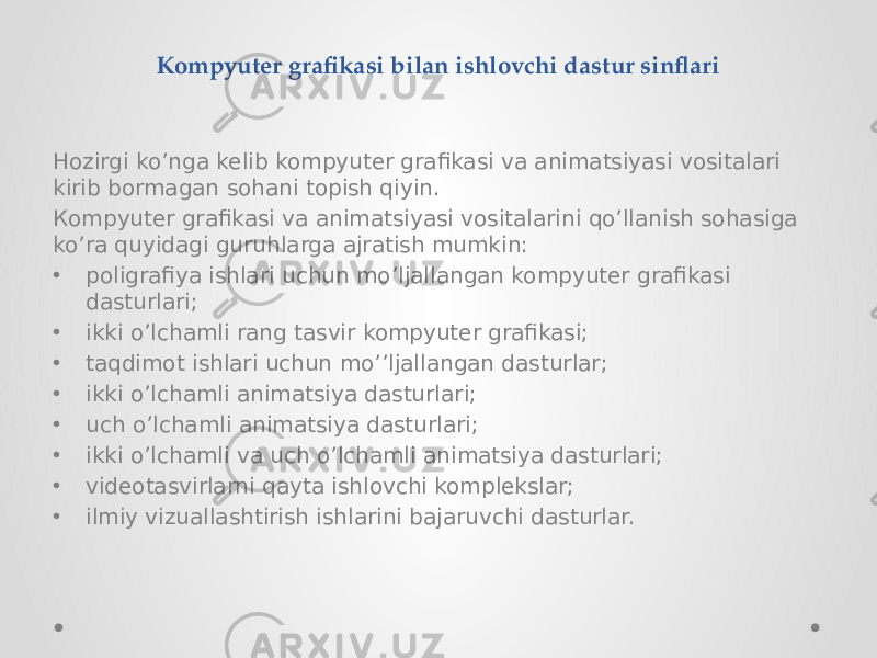 Кompyuter grafikasi bilan ishlovchi dastur sinflari Hozirgi ko’nga kelib kompyuter grafikasi va animatsiyasi vositalari kirib bormagan sohani topish qiyin. Кompyuter grafikasi va animatsiyasi vositalarini qo’llanish sohasiga ko’ra quyidagi guruhlarga ajratish mumkin: • poligrafiya ishlari uchun mo’ljallangan kompyuter grafikasi dasturlari; • ikki o’lchamli rang tasvir kompyuter grafikasi; • taqdimot ishlari uchun mo’’ljallangan dasturlar; • ikki o’lchamli animatsiya dasturlari; • uch o’lchamli animatsiya dasturlari; • ikki o’lchamli va uch o’lchamli animatsiya dasturlari; • videotasvirlarni qayta ishlovchi komplekslar; • ilmiy vizuallashtirish ishlarini bajaruvchi dasturlar. 