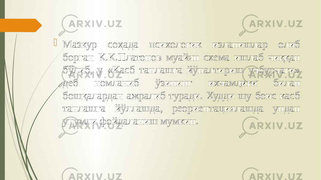  Мазкур соҳада психологик изланишлар олиб борган К.К.Платонов муайян схема ишлаб чиққан бўлиб, у «Касб танлашга йўналтириш учбурчаги» деб номланиб ўзининг ихчамлиги билан бошқалардан ажралиб туради. Худди шу боис касб танлашга йўллашда, реориентациялашда ундан унумли фойдаланиш мумкин. 