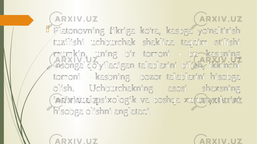  Platonovning fikriga ko&#39;ra, kasbga yo&#39;naltirish tuzilishi uchburchak shaklida taqdim etilishi mumkin, uning bir tomoni - bu kasbning insonga qo&#39;yiladigan talablarini bilish, ikkinchi tomoni – kasbning bozor talablarini hisobga olish. Uchburchakning asosi shaxsning individual psixologik va boshqa xususiyatlarini hisobga olishni anglatadi 