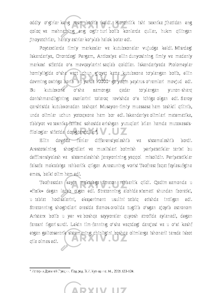 oddiy o‘girlar keng rasm bo‘lib keldi. Konchilik ishi texnika jihatidan eng qoloq va mehnatning eng og&#39;ir turi boiib konlarda qullar, hukm qilingan jinoyatchilar, harbiy asirlar ko‘plab halok boiar edi. Poytaxtlarda ilmiy markazlar va kutubxonalar vujudga keldi. Misrdagi Iskandariya, Orontdagi Pergam, Antioxiya ellin dunyosining ilmiy va madaniy markazi sifatida o‘z mavqeylarini saqlab qoldilar. Iskandariyada Ptolomeylar homiyligida o‘sha vaqt uchun g‘oyat katta kutubxona to&#39;plangan boiib, ellin davming oxiriga borib bu yerda 70000 ga yaqin papirus o‘ramlari mavjud edi. Bu kutubxona o‘sha zamonga qadar to&#39;plangan yunon-sharq donishmandligining asarlarini toiaroq ravishda o‘z ichiga olgan edi. Saroy qarshisida kutubxonadan tashqari Museyon-ilmiy muassasa ham tashkil qilinib, unda olimlar uchun yotoqxona ham bor edi. Iskandariya olimlari matematika, tibbiyot va texnika fanlari sohasida erishgan yutuqlari bilan hamda mutaxassis- filologlar sifatida dong taratdilar 4 . Ellin davrida fanlar differensiyalashib va sistemalashib bordi. Arestotelning shogirdlari va muxlislari boimish peripatetiklar tarixi bu defflrensiyalash va sistemalashish jarayonining yaqqol misolidir. Peripatetiklar falsafa maktabiga rahbarlik qilgan Arastuning vorisi Teofrast faqat faylasufgina emas, balki olim ham edi. Teofrastdan keyin maktabga Straton rahbarlik qildi. Qadim zamonda u «fizik» degan laqab olgan edi. Stratonning alohida xizmati shundan iboratki, u tabiat hodisalarini, eksperiment usulini tatbiq etishda intilgan edi. Stratonning shogirdlari orasida Samos orolida tugilib o‘sgan ajoyib astronom Aristarx boiib u yer va boshqa sayyoralar quyosh atrofida aylanadi, degan farazni ilgari surdi. Lekin ilm-fanning o‘sha vaqtdagi darajasi va u o‘zi kashf etgan geliotsentrik sistemaning chinligini boshqa olimlarga ishonarli tarzda isbot qila olmas edi. 4 История Древней Греции. Под.ред. В.И.Кузищина. М., 2005. 123-124. 