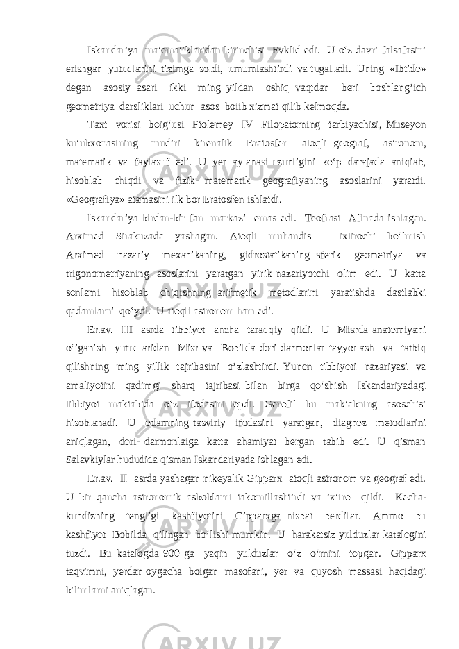 Iskandariya matematiklaridan birinchisi Evklid edi. U o‘z davri falsafasini erishgan yutuqlarini tizimga soldi, umumlashtirdi va tugalladi. Uning «Ibtido» degan asosiy asari ikki ming yildan oshiq vaqtdan beri boshlang‘ich geometriya darsliklari uchun asos boiib xizmat qilib kelmoqda. Taxt vorisi boig‘usi Ptolemey IV Filopatorning tarbiyachisi, Museyon kutubxonasining mudiri kirenalik Eratosfen atoqli geograf, astronom, matematik va faylasuf edi. U yer aylanasi uzunligini ko‘p darajada aniqiab, hisoblab chiqdi va fizik- matematik geografiyaning asoslarini yaratdi. «Geografiya» atamasini ilk bor Eratosfen ishlatdi. Iskandariya birdan-bir fan markazi emas edi. Teofrast Afinada ishlagan. Arximed Sirakuzada yashagan. Atoqli muhandis — ixtirochi bo‘lmish Arximed nazariy mexanikaning, gidrostatikaning sferik geometriya va trigonometriyaning asoslarini yaratgan yirik nazariyotchi olim edi. U katta sonlami hisoblab chiqishning arifmetik metodlarini yaratishda dastlabki qadamlarni qo‘ydi. U atoqli astronom ham edi. Er.av. III asrda tibbiyot ancha taraqqiy qildi. U Misrda anatomiyani o‘iganish yutuqlaridan Misr va Bobilda dori-darmonlar tayyorlash va tatbiq qilishning ming yillik tajribasini o‘zlashtirdi. Yunon tibbiyoti nazariyasi va amaliyotini qadimgi sharq tajribasi bilan birga qo‘shish Iskandariyadagi tibbiyot maktabida o‘z ifodasini topdi. Gerofil bu maktabning asoschisi hisoblanadi. U odamning tasviriy ifodasini yaratgan, diagnoz metodlarini aniqlagan, dori- darmonlaiga katta ahamiyat bergan tabib edi. U qisman Salavkiylar hududida qisman Iskandariyada ishlagan edi. Er.av. II asrda yashagan nikeyalik Gipparx atoqli astronom va geograf edi. U bir qancha astronomik asboblarni takomillashtirdi va ixtiro qildi. Kecha- kundizning tengligi kashfiyotini Gipparxga nisbat berdilar. Ammo bu kashfiyot Bobilda qilingan bo‘lishi mumkin. U harakatsiz yulduzlar katalogini tuzdi. Bu katalogda 900 ga yaqin yulduzlar o‘z o‘rnini topgan. Gipparx taqvimni, yerdan oygacha boigan masofani, yer va quyosh massasi haqidagi bilimlarni aniqlagan. 