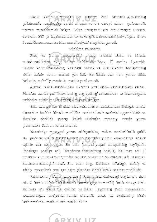 Lekin ikkinchi tomondan bu mashhur olim samoslik Aristarxning geliotsentrik nazariyasiga qarshi chiqqan va o‘z obro&#39;yi uchun geliotsentrik tizimini mustahkamlab kelgan. Lekin uning xatoligini tan olmagan. Gipparx ekvatorni 360 ga taqsimlab, uzunlik va kenglik tushunchasini joriy qilgan. Er.av. I asrda Geron mexanika bilan muvaffaqiyatli shug‘ullangan edi. Adabiyot va san’at Shaq va Yunon madaniyatini o‘zaro ta’sirida Bobil va Misrda tarixshunoslikning rivoji ko‘zga tashlanadi. Er.av. Ill asrning I yarmida bobillik kohin Beroesning «Xaldeya tarixi» va misrlik kohin Manefonning «Misr tarixi» nomli asarlari yarn ildi. Har ikkala asar ham yunon tilida bo‘lsada, mahalliy manbalar asosida yozilgan edi. Afsuski ikkala asardan ham bizgacha faqat ayrim parchalar yetib kelgan. Manefon asarida esa fir’avnlaming eng qadimgi zamonlardan to Iskandargacha podsholar sulolalarini xronologik ro‘yxati berilgan. Ellin davrida fan sifatida adabiyotshunoslik kurtaklaridan filologik tanqid, Gomerdan boshlab klassik mualliflar asarlarini asl nusxalarini qayta tiklash va sharxlash shaklida yuzaga keladi. Filologlar mantiqiy asosda yunon grammatika tizimini ishlab chidilar. Iskandariya museyoni yunon adabiyotining muhim markazi boiib qoldi. Bu yerda va boshqa joylarda rivoj topgan adabiy oqim «Iskandariya adabiy oqimi» deb nom olgan. Bu ellin jamiyati yuqori tabaqasining kayfiyatini ifodalagan poeziya edi. Iskandariya shoirlarining boshligi Kallimax edi. U museyon kutubxonasining mudiri va taxt vorisining tarbiyachisi edi. Kallimax kutubxona katalogini tuzdi. Shu bilan birga Kallimax mifologik, tarixiy va adabiy mavzularda yozilgan hajm jihatidan kichik-kichik she’rlar muallifidir. Kallimaxning kichik zamondoshi Feokrit Iskandariyadagi eng taniqli shoir edi. U kichik-kichik lirik-dramatik poema g&#39;oyalar muallif] boiib tarixga kirdi. Kallimax o‘z asarlarida qishloq va shahar hayotining tinch manzaralarini ideallashtirgan, cho‘ponlar hamda shaharlik erkak va ayollarning hissiy kechinmalarini madh etuvchi nozik lirikdir. 