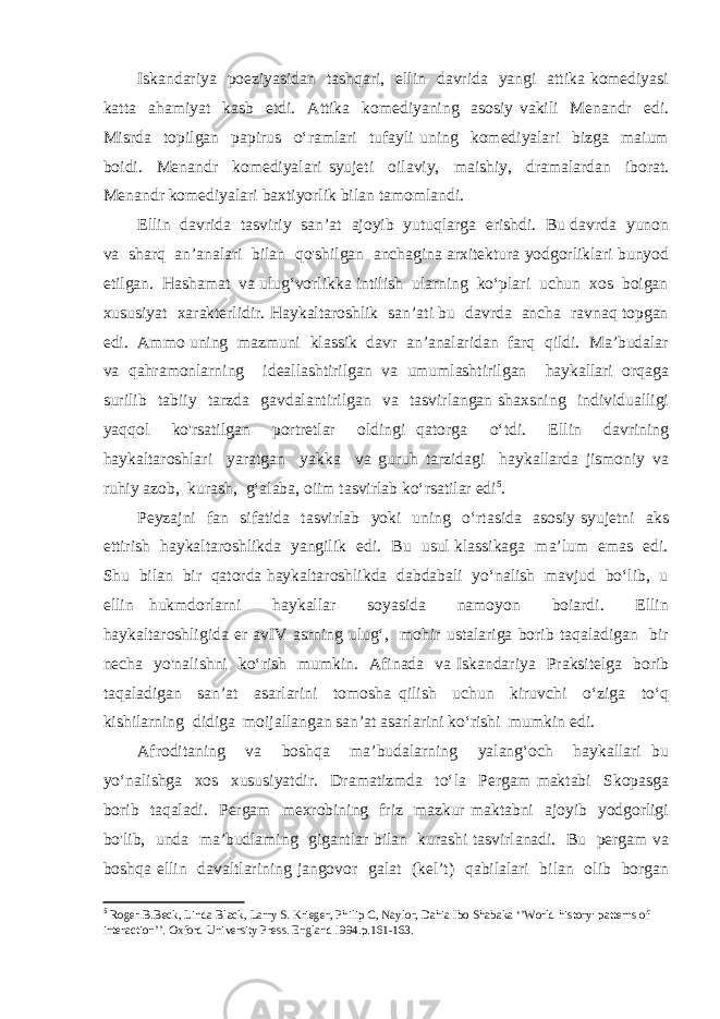 Iskandariya poeziyasidan tashqari, ellin davrida yangi attika komediyasi katta ahamiyat kasb etdi. Attika komediyaning asosiy vakili Menandr edi. Misrda topilgan papirus o‘ramlari tufayli uning komediyalari bizga maium boidi. Menandr komediyalari syujeti oilaviy, maishiy, dramalardan iborat. Menandr komediyalari baxtiyorlik bilan tamomlandi. Ellin davrida tasviriy san’at ajoyib yutuqlarga erishdi. Bu davrda yunon va sharq an’analari bilan qo&#39;shilgan anchagina arxitektura yodgorliklari bunyod etilgan. Hashamat va ulug‘vorlikka intilish ularning ko‘plari uchun xos boigan xususiyat xarakterlidir. Haykaltaroshlik san’ati bu davrda ancha ravnaq topgan edi. Ammo uning mazmuni klassik davr an’analaridan farq qildi. Ma’budalar va qahramonlarning ideallashtirilgan va umumlashtirilgan haykallari orqaga surilib tabiiy tarzda gavdalantirilgan va tasvirlangan shaxsning individualligi yaqqol ko&#39;rsatilgan portretlar oldingi qatorga o‘tdi. Ellin davrining haykaltaroshlari yaratgan yakka va guruh tarzidagi haykallarda jismoniy va ruhiy azob, kurash, g‘alaba, oiim tasvirlab ko‘rsatilar edi 5 . Peyzajni fan sifatida tasvirlab yoki uning o‘rtasida asosiy syujetni aks ettirish haykaltaroshlikda yangilik edi. Bu usul klassikaga ma’lum emas edi. Shu bilan bir qatorda haykaltaroshlikda dabdabali yo‘nalish mavjud bo‘lib, u ellin hukmdorlarni haykallar soyasida namoyon boiardi. Ellin haykaltaroshligida er avIV asrning ulug‘, mohir ustalariga borib taqaladigan bir necha yo&#39;nalishni ko‘rish mumkin. Afinada va Iskandariya Praksitelga borib taqaladigan san’at asarlarini tomosha qilish uchun kiruvchi o‘ziga to‘q kishilarning didiga moijallangan san’at asarlarini ko‘rishi mumkin edi. Afroditaning va boshqa ma’budalarning yalang‘och haykallari bu yo‘nalishga xos xususiyatdir. Dramatizmda to‘la Pergam maktabi Skopasga borib taqaladi. Pergam mexrobining friz mazkur maktabni ajoyib yodgorligi bo&#39;lib, unda ma’budlaming gigantlar bilan kurashi tasvirlanadi. Bu pergam va boshqa ellin davaltlarining jangovor galat (kel’t) qabilalari bilan olib borgan 5 Roger B.Beck, Linda Black, Larry S. Krieger, Philip C, Naylor, Dahia Ibo Shabaka ‘’World history: patterns of interaction’’. Oxford University Press. England I994. p.161-163. 