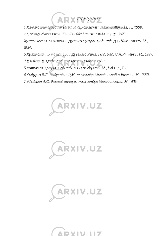 Adabiyotlar : 1. Xalqaro munosabatlar tarixi va diplomatiyasi. Hammualliflikda, T., 2009. 2. Qadimgi dunyo tarixi. Y.S. Krushkol taxriri ostida. 2-j. T., I975. Хрестоматия по истории Древней Греции. Под. Ред. Д.П.Каллистова. М., I964. 3. Хрестоматия по истории Древнего Рима. Под. Ред. С.Л.Утченко. М., I962. 4. Rajabov R. Qadimgi dunyo tarixi. Toshkent 2009. 5. Античная Греция. Под.Ред. Е.С.Голубцовой. М., I983. Т., I-2. 6. Гафуров Б.Г. Цибукидис Д.И. Александр Македонский и Восток. М., I980. 7. Шофман А.С. Распад империи Александра Македонского. М., I984. 