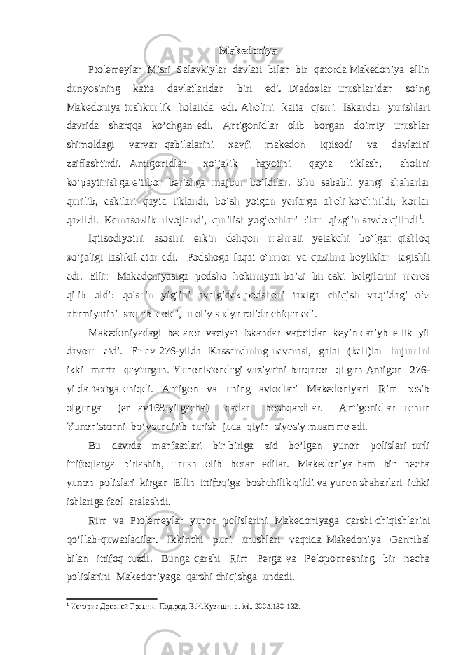 Makedoniya Ptolemeylar Misri Salavkiylar davlati bilan bir qatorda Makedoniya ellin dunyosining katta davlatlaridan biri edi. Diadoxlar urushlaridan so‘ng Makedoniya tushkunlik holatida edi. Aholini katta qismi Iskandar yurishlari davrida sharqqa ko‘chgan edi. Antigonidlar olib borgan doimiy urushlar shimoldagi varvar qabilalarini xavfi makedon iqtisodi va davlatini zaiflashtirdi. Antigonidlar xo‘ja!ik hayotini qayta tiklash, aholini ko‘paytirishga e’tibor berishga majbur bo‘ldilar. Shu sababli yangi shaharlar qurilib, eskilari qayta tiklandi, bo‘sh yotgan yerlarga aholi ko&#39;chirildi, konlar qazildi. Kemasozlik rivojlandi, qurilish yog‘ochlari bilan qizg‘in savdo qilindi 1 . Iqtisodiyotni asosini erkin dehqon mehnati yetakchi bo‘lgan qishloq xo‘jaligi tashkil etar edi. Podshoga faqat o‘rmon va qazilma boyliklar tegishli edi. Ellin Makedoniyasiga podsho hokimiyati ba’zi bir eski belgilarini meros qilib oldi: qo&#39;shin yig‘ini avalgidek podshoni taxtga chiqish vaqtidagi o‘z ahamiyatini saqlab qoldi, u oliy sudya rolida chiqar edi. Makedoniyadagi beqaror vaziyat Iskandar vafotidan keyin qariyb ellik yil davom etdi. Er av 276-yilda Kassandming nevarasi, galat (kelt)lar hujumini ikki marta qaytargan. Yunonistondagi vaziyatni barqaror qilgan Antigon 276- yilda taxtga chiqdi. Antigon va uning avlodlari Makedoniyani Rim bosib olgunga (er av168-yilgacha) qadar boshqardilar. Antigonidlar uchun Yunonistonni bo‘ysundirib turish juda qiyin siyosiy muammo edi. Bu davrda manfaatlari bir-biriga zid bo‘lgan yunon polislari turli ittifoqlarga birlashib, urush olib borar edilar. Makedoniya ham bir necha yunon polislari kirgan Ellin ittifoqiga boshchilik qildi va yunon shaharlari ichki ishlariga faol aralashdi. Rim va Ptolemeylar yunon polislarini Makedoniyaga qarshi chiqishlarini qo‘llab-quwatladilar. Ikkinchi puni urushlari vaqtida Makedoniya Gannibal bilan ittifoq tuzdi. Bunga qarshi Rim Perga va Peloponnesning bir necha polislarini Makedoniyaga qarshi chiqishga undadi. 1 История Древней Греции. Под.ред. В.И.Кузи щина. М., 2005. 130-132. 