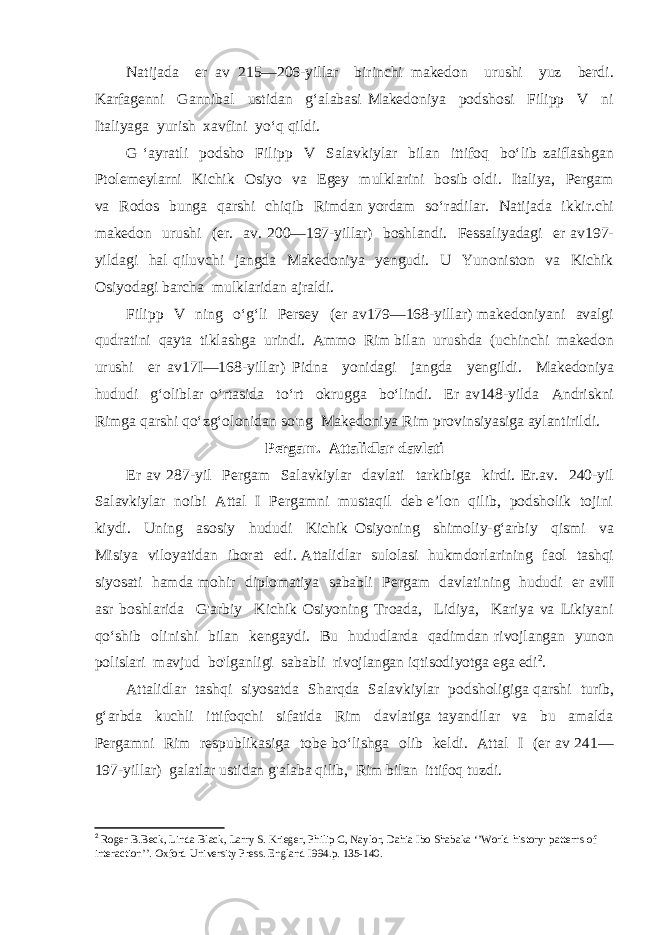 Natijada er av 215—206-yillar birinchi makedon urushi yuz berdi. Karfagenni Gannibal ustidan g‘alabasi Makedoniya podshosi Filipp V ni Italiyaga yurish xavfini yo‘q qildi. G ‘ayratli podsho Filipp V Salavkiylar bilan ittifoq bo‘lib zaiflashgan Ptolemeylarni Kichik Osiyo va Egey mulklarini bosib oldi. Italiya, Pergam va Rodos bunga qarshi chiqib Rimdan yordam so‘radilar. Natijada ikkir.chi makedon urushi (er. av. 200—197-yillar) boshlandi. Fessaliyadagi er av197- yildagi hal qiluvchi jangda Makedoniya yengudi. U Yunoniston va Kichik Osiyodagi barcha mulklaridan ajraldi. Filipp V ning o‘g‘li Persey (er av179—168-yillar) makedoniyani avalgi qudratini qayta tiklashga urindi. Ammo Rim bilan urushda (uchinchi makedon urushi er av17I—168-yillar) Pidna yonidagi jangda yengildi. Makedoniya hududi g‘oliblar o‘rtasida to‘rt okrugga bo‘lindi. Er av148-yilda Andriskni Rimga qarshi qo‘zg‘olonidan so&#39;ng Makedoniya Rim provinsiyasiga aylantirildi. Pergam. Attalidlar davlati Er av 287-yil Pergam Salavkiylar davlati tarkibiga kirdi. Er.av. 240-yil Salavkiylar noibi Attal I Pergamni mustaqil deb e’lon qilib, podsholik tojini kiydi. Uning asosiy hududi Kichik Osiyoning shimoliy-g‘arbiy qismi va Misiya viloyatidan iborat edi. Attalidlar sulolasi hukmdorlarining faol tashqi siyosati hamda mohir diplomatiya sababli Pergam davlatining hududi er avII asr boshlarida G&#39;arbiy Kichik Osiyoning Troada, Lidiya, Kariya va Likiyani qo‘shib olinishi bilan kengaydi. Bu hududlarda qadimdan rivojlangan yunon polislari mavjud bo&#39;lganligi sababli rivojlangan iqtisodiyotga ega edi 2 . Attalidlar tashqi siyosatda Sharqda Salavkiylar podsholigiga qarshi turib, g‘arbda kuchli ittifoqchi sifatida Rim davlatiga tayandilar va bu amalda Pergamni Rim respublikasiga tobe bo‘lishga olib keldi. Attal I (er av 241— 197-yillar) galatlar ustidan g&#39;alaba qilib, Rim bilan ittifoq tuzdi. 2 Roger B.Beck, Linda Black, Larry S. Krieger, Philip C, Naylor, Dahia Ibo Shabaka ‘’World history: patterns of interaction’’. Oxford University Press. England I994. p. 135-140. 