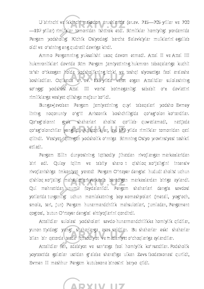 U birinchi va ikkinchi makedon urushlarida (er.av. 215—205-yillar va 200 —197-yillar) rimliklar tomonidan ishtirok etdi. Rimliklar homiyligi yordamida Pergam podsholigi Kichik Osiyodagi barcha Salavkiylar mulklarini egallab oldi va o‘zining eng qudratli davriga kirdi. Ammo Pergamning yuksalishi uzoq davom etmadi. Attal II va Attal III hukmronliklari davrida Rim Pergam jamiyatining hukmron tabaqalariga kuchli ta’sir o‘tkazgan holda podsholikning ichki va tashqi siyosatiga faol aralasha boshladilar. Oqibatda er. av. 133-yilda vafot etgan Attalidlar sulolasining so‘nggi podshosi Attal III vorisi boimaganligi sababli o‘z davlatini rimliklarga vasiyat qilishga majbur bo‘ldi. Bunga»javoban Pergam jamiyatining quyi tabaqalari podsho Evmey lining noqonuniy o‘g‘ii Aristonik boshchiligida qo‘zg‘olon ko‘tardilar. Qo‘zg‘olonni grek shaharlari aholisi qo‘llab- quwatlamadi, natijada qo‘zg‘olonchilar yengildi. Aristonik er. av. 129-yilda rimliklar tomonidan qatl qilindi. Vasiyat qilingan podsholik o‘rniga Rimning Osiyo provinsiyasi tashkil etiladi. Pergam Ellin dunyosining iqtisodiy jihatdan rivojlangan markazlaridan biri edi. Qulay iqlim va tabiiy sharo t qishloq xo‘jaligini intensiv rivojlanishiga imkoniyat yaratdi Pergam O’rtayer dengizi hududi aholisi uchun qishloq xo‘jaligi mahsulotlari yetkazib beradigan markazlardan biriga aylandi. Qul mehnatidan unumli foydalanildi. Pergam shaharlari dengiz savdosi yoilarida turganligi uchun mamlakatning boy xomashyolari (metall, yog‘och, smola, teri, jun) Pergam hunarmandchilik mahsulotlari, jumladan, Pergament qog&#39;ozi, butun O’rtayer dengizi ehtiyojlarini qondirdi. Attalidlar sulolasi podsholari savdo-hunarmandchilikka homiylik qildilar, yunon tipidagi yangi shaharlarga asos soldilar. Bu shaharlar eski shaharlar bilan bir qatorda tezda iqtisodiyot va madaniyat o‘choqlariga aylandilar. Attalidlar fan, adabiyot va san’atga faol homiylik ko‘rsatdilar. Podsholik poytaxtida galatlar ustidan g‘alaba sharafiga ulkan Zevs ibodatxonasi qurildi, Evmen II mashhur Pergam kutubxona binosini barpo qildi. 