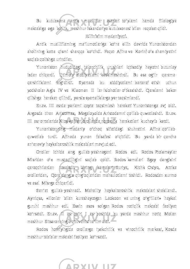 Bu kutubxona antik mualliflar asarlari to‘plami hamda filologiya maktabiga ega bo‘lib, mashhur Iskandariya kutubxonasi bilan raqobat qildi. Ellinizim madaniyati. Antik mualliflaming ma’lumotlariga ko‘ra ellin davrida Yunonistondan aholining katta qismi sharqqa ko‘chdi. Faqat Afina va Korinf o‘z ahamiyatini saqlab qolishga urindilar. Yunoniston hududidagi talonchilik urushlari iqtisodiy hayotni butunlay izdan chiqardi. Ijtimoiy ziddiyatlami keskinlashtirdi. Bu esa og‘ir qarama- qarshiliklarni tug‘dirdi. Spartada bu ziddiyatlami bartaraf etish uchun podsholar Agis IV va Kleomen II lar islohotlar o‘tkazishdi. Qarzlarni bekor qilishga harakat qilindi, yersiz spartaliklarga yer taqsimlandi. Er.av. III asrda yerlami qayta taqsimlash harakati Yunonistonga avj oldi. Argosda tiran Aristomax, Megalopolda Aristodemni qo&#39;llab-quwatlashdi. Er.av. III asr o&#39;rtalarida Xios va Teri orollarida norozilik harakatlari kuchayib ketdi. Yunonistonning madaniy o‘choq sifatidagi shuhratini Afina qo‘llab- quwatlab turdi. Afinada yunon falsafasi o‘qitildi. Bu yerda bir qancha an’anaviy haykaltaroshlik maktablari mavjud edi. Orollar ichida eng gullab-yashnagani Rodos edi. Rodos Ptolemeylar Misridan o‘z mustaqilligini saqlab qoldi. Rodos kemalari Egey dengizini qaroqchilardan tozaladi. Uning kemalari Suriya, Kichk Osiyo, Attika orollaridan, Qora dengiz qirg‘oqlaridan mahsulotlarni tashidi. Rodosdan xurmo va asal Misrga chiqarildi. San’at gullab-yashnadi. Mahalliy haykaltaroshlik maktablari shakllandi. Ayniqsa, «Ilonlar bilan kurashayotgan Laokoon va uning o‘g‘illari» haykal guruhi mashhur edi. Esxin asos solgan Rodos notiqlik maktabi faoliyat ko‘rsatdi. Er.av. II asr oxiri I asr boshida bu yerda mashhur notiq Molon mashhur Sitseronning o&#39;qituvchisi ta’lim oldi. Rodos homiyligida orollarga ipakchilik va vinochilik markazi, Kosda mashhur tabiblar maktabi faoliyat ko‘rsatdi. 