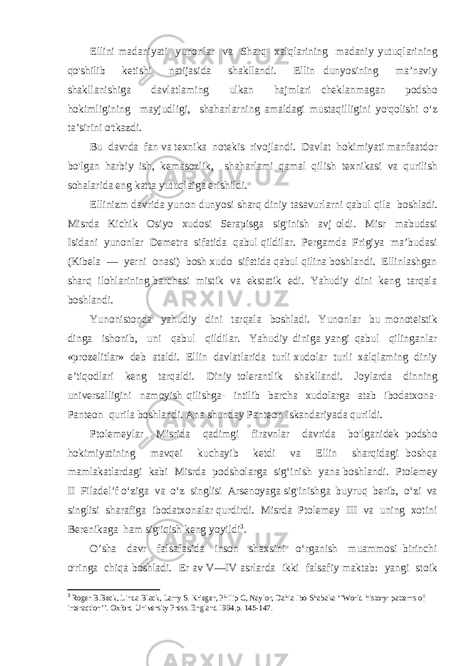 Ellini madaniyati yunonlar va Sharq xalqlarining madaniy yutuqlarining qo&#39;shilib ketishi natijasida shakllandi. Ellin dunyosining ma’naviy shakllanishiga davlatlaming ulkan hajmlari cheklanmagan podsho hokimligining mayjudligi, shaharlarning amaldagi mustaqilligini yo&#39;qolishi o‘z ta’sirini o&#39;tkazdi. Bu davrda fan va texnika notekis rivojlandi. Davlat hokimiyati manfaatdor bo&#39;lgan harbiy ish, kemasozlik, shaharlami qamal qilish texnikasi va qurilish sohalarida eng katta yutuqlaiga erishildi. Ellinizm davrida yunon dunyosi sharq diniy tasavurlarni qabul qila boshladi. Misrda Kichik Osiyo xudosi Serapisga sig&#39;inish avj oldi. Misr mabudasi Isidani yunonlar Demetra sifatida qabul qildilar. Pergamda Frigiya ma’budasi (Kibela — yerni onasi) bosh xudo sifatida qabul qilina boshlandi. Ellinlashgan sharq ilohlarining barchasi mistik va ekstatik edi. Yahudiy dini keng tarqala boshlandi. Yunonistonda yahudiy dini tarqala boshladi. Yunonlar bu monoteistik dinga ishonib, uni qabul qildilar. Yahudiy diniga yangi qabul qilinganlar «prozelitlar» deb ataldi. Ellin davlatlarida turli xudolar turli xalqlaming diniy e’tiqodlari keng tarqaldi. Diniy tolerantlik shakllandi. Joylarda dinning universalligini namoyish qilishga- intilib barcha xudolarga atab ibodatxona- Panteon qurila boshlandi. Ana shunday Panteon Iskandariyada qurildi. Ptolemeylar Misrida qadimgi firavnlar davrida bo&#39;lganidek podsho hokimiyatining mavqei kuchayib ketdi va Ellin sharqidagi boshqa mamlakatlardagi kabi Misrda podsholarga sig‘inish yana boshlandi. Ptolemey II Filadel’f o‘ziga va o‘z singlisi Arsenoyaga sig&#39;inishga buyruq berib, o‘zi va singlisi sharafiga ibodatxonalar qurdirdi. Misrda Ptolemey III va uning xotini Berenikaga ham sig&#39;iqish keng yoyildi 3 . O’sha davr falsafasida inson shaxsini o‘rganish muammosi birinchi o&#39;ringa chiqa boshladi. Er av V—IV asrlarda ikki falsafiy maktab: yangi stoik 3 Roger B.Beck, Linda Black, Larry S. Krieger, Philip C, Naylor, Dahia Ibo Shabaka ‘’World history: patterns of interaction’’. Oxford University Press. England I994. p. 145-147. 