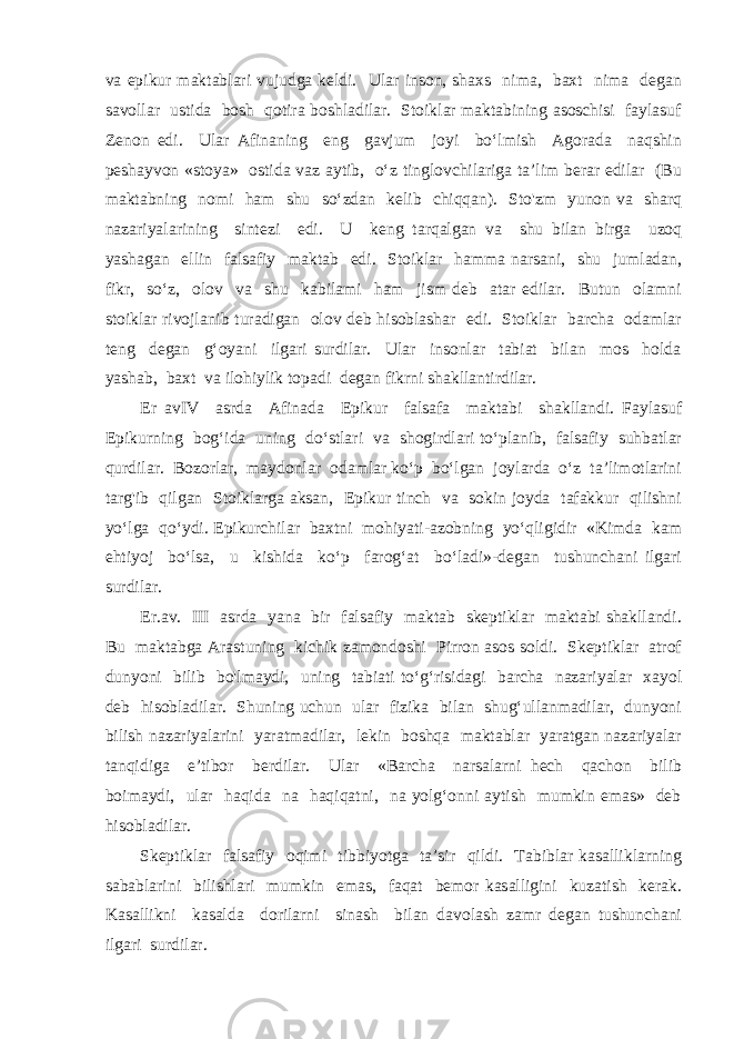 va epikur maktablari vujudga keldi. Ular inson, shaxs nima, baxt nima degan savollar ustida bosh qotira boshladilar. Stoiklar maktabining asoschisi faylasuf Zenon edi. Ular Afinaning eng gavjum joyi bo‘lmish Agorada naqshin peshayvon «stoya» ostida vaz aytib, o‘z tinglovchilariga ta’lim berar edilar (Bu maktabning nomi ham shu so‘zdan kelib chiqqan). Sto&#39;zm yunon va sharq nazariyalarining sintezi edi. U keng tarqalgan va shu bilan birga uzoq yashagan ellin falsafiy maktab edi. Stoiklar hamma narsani, shu jumladan, fikr, so‘z, olov va shu kabilami ham jism deb atar edilar. Butun olamni stoiklar rivojlanib turadigan olov deb hisoblashar edi. Stoiklar barcha odamlar teng degan g‘oyani ilgari surdilar. Ular insonlar tabiat bilan mos holda yashab, baxt va ilohiylik topadi degan fikrni shakllantirdilar. Er avIV asrda Afinada Epikur falsafa maktabi shakllandi. Faylasuf Epikurning bog‘ida uning do‘stlari va shogirdlari to‘planib, falsafiy suhbatlar qurdilar. Bozorlar, maydonlar odamlar ko‘p bo‘lgan joylarda o‘z ta’limotlarini targ&#39;ib qilgan Stoiklarga aksan, Epikur tinch va sokin joyda tafakkur qilishni yo‘lga qo‘ydi. Epikurchilar baxtni mohiyati-azobning yo‘qligidir «Kimda kam ehtiyoj bo‘lsa, u kishida ko‘p farog‘at bo‘ladi»-degan tushunchani ilgari surdilar. Er.av. III asrda yana bir falsafiy maktab skeptiklar maktabi shakllandi. Bu maktabga Arastuning kichik zamondoshi Pirron asos soldi. Skeptiklar atrof dunyoni bilib bo&#39;lmaydi, uning tabiati to‘g‘risidagi barcha nazariyalar xayol deb hisobladilar. Shuning uchun ular fizika bilan shug‘ullanmadilar, dunyoni bilish nazariyalarini yaratmadilar, lekin boshqa maktablar yaratgan nazariyalar tanqidiga e’tibor berdilar. Ular «Barcha narsalarni hech qachon bilib boimaydi, ular haqida na haqiqatni, na yolg‘onni aytish mumkin emas» deb hisobladilar. Skeptiklar falsafiy oqimi tibbiyotga ta’sir qildi. Tabiblar kasalliklarning sabablarini bilishlari mumkin emas, faqat bemor kasalligini kuzatish kerak. Kasallikni kasalda dorilarni sinash bilan davolash zamr degan tushunchani ilgari surdilar. 