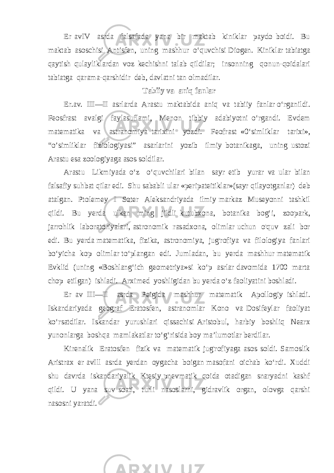 Er avIV asrda falsafada yana bir maktab kiniklar paydo boidi. Bu maktab asoschisi Antisfen, uning mashhur o‘quvchisi Diogen. Kiniklar tabiatga qaytish qulayliklardan voz kechishni talab qildilar; insonning qonun-qoidalari tabiatga qarama-qarshidir deb, davlatni tan olmadilar. Tabiiy va aniq fanlar Er.av. III—II asrlarda Arastu maktabida aniq va tabiiy fanlar o‘rganildi. Feosfrast avalgi faylasuflami, Menon tibbiy adabiyotni o‘rgandi. Evdem matematika va astranomiya tarixini yozdi. Feofrast «0‘simliklar tarixi», “o’simliklar fiziologiyasi” asarlarini yozib ilmiy botanikaga, uning ustozi Arastu esa zoologiyaga asos soldilar. Arastu Likmiyada o‘z o‘quvchilari bilan sayr etib yurar va ular bilan falsafiy suhbat qilar edi. Shu sababli ular «peripateitiklar»(sayr qilayotganlar) deb atalgan. Ptolemey I Soter Aleksandriyada ilmiy markaz Museyonni tashkil qildi. Bu yerda ulkan ming jildli kutubxona, botanika bog‘i, zoopark, jarrohlik laboratoriyalari, astronomik rasadxona, olimlar uchun o&#39;quv zali bor edi. Bu yerda matematika, fizika, astronomiya, jug&#39;rofiya va filologiya fanlari bo‘yicha kop olimlar to‘plangan edi. Jumladan, bu yerda mashhur matematik Evklid (uning «Boshlang‘ich geometriya»si ko‘p asrlar davomida 1700 marta chop etilgan) ishladi. Arximed yoshligidan bu yerda o‘z faoliyatini boshladi. Er av III—II asrda Peigida mashhur matematik Apollogiy ishladi. Iskandariyada geograf Eratosfen, astranomlar Kono va Dosifeylar faoliyat ko‘rsatdilar. Iskandar yurushlari qissachisi Aristobul, harbiy boshliq Nearx yunonlarga boshqa mamlakatlar to‘g‘risida boy ma’lumotlar berdilar. Kirenalik Eratosfen fizik va matematik jug&#39;rofiyaga asos soldi. Samoslik Aristrax er avIll asrda yerdan oygacha boigan masofani oichab ko‘rdi. Xuddi shu davrda iskandariyalik Ktesiy pnevmatik qoida otadigan snaryadni kashf qildi. U yana suv soati, turli nasoslarni, gidravlik organ, olovga qarshi nasosni yaratdi. 