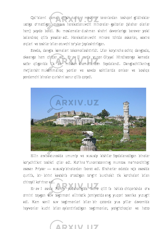 Qal’alarni qamal qilish uchun mashhur taranlardan tashqari gildiraklar ustiga o‘matilgan maxsus harakatlanuvchi minoralar- geliorlar (shahar olarlar ham) paydo boidi. Bu moslamalar dushman shahri devorlariga baravar yoki balandroq qilib yasalar edi. Harakatlanuvchi minora ichida askarlar, zaxira o&#39;qlari va toshlar bilan otuvchi to‘plar joylashtirilgan. Savdo, dengiz kemalari takomollashtirildi. Ular ko&#39;pincha ochiq dengizda, okeanga ham chiqar edi. Er av II asrda yunon Gippal Hindistonga kemada safar qilganida ilk bor musson shamollaridan foydalandi. Dengizchilikning rivijlanishi mukammalroq portlar va savdo sohillarida ombor va boshqa yordamchi binolar qurishni zarur qilib qo&#39;ydi. Ellin arxitekturasida umumiy va xususiy kishilar foydalanadigan binolar ko‘pchilikni tashkil qilar edi. Ko‘hna Yunonistonning mumtoz me’morchiligi asosan Pripter — xususiy binolardan iborat edi. Shaharlar odatda reja asosida qurilib, bir- birini kesishib o‘tadigan to‘g‘ri burchakli tik ko‘chalari bilan chiroyli ko‘rinar edi. Er av I asrda Pontiy podsholigida ixtiro qilii ib ishlab chiqarishda o‘z o&#39;rnini topgan suv tegirmoni ellinistik jamiyatida eng yuqori texnika yutug‘i edi. Kam sonli suv tegirmonlari bilan bir qatorda yuz yillar davomida hayvonlar kuchi bilan aylantiriladigan tegirmonlar, yoig‘ichoqlar va hatto 