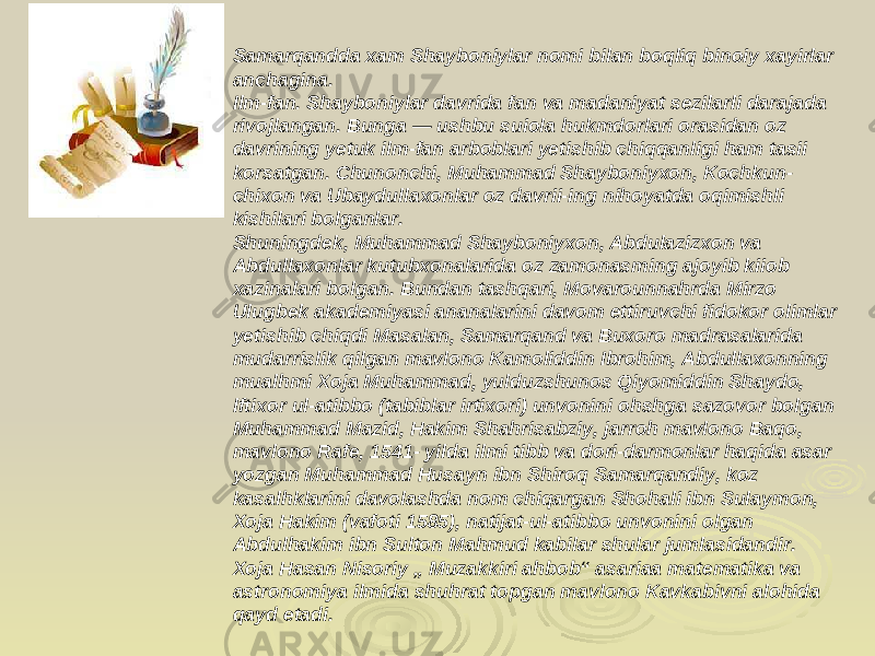 Samarqandda xam Shayboniylar nomi bilan boqliq binoiy xayirlar anchagina. Ilm-fan. Shayboniylar davrida fan va madaniyat sezilarli darajada rivojlangan. Bunga — ushbu suiola hukmdorlari orasidan oz davrining yetuk ilm-fan arboblari yetishib chiqqanligi ham tasii korsatgan. Chunonchi, Muhammad Shayboniyxon, Kochkun- chixon va Ubaydullaxonlar oz davrii-ing nihoyatda oqimishli kishilari bolganlar. Shuningdek, Muhammad Shayboniyxon, Abdulazizxon va Abdullaxonlar kutubxonalarida oz zamonasming ajoyib kiiob xazinalari bolgan. Bundan tashqari, Movarounnahrda Mirzo Ulugbek akademiyasi ananalarini davom ettiruvchi fidokor olimlar yetishib chiqdi Masalan, Samarqand va Buxoro madrasalarida mudarrislik qilgan mavlono Kamoliddin Ibrohim, Abdullaxonning mualhmi Xoja Muhammad, yulduzshunos Qiyomiddin Shaydo, lftixor ul-atibbo (tabiblar irtixori) unvonini ohshga sazovor bolgan Muhammad Mazid, Hakim Shahrisabziy, jarroh mavlono Baqo, mavlono Rafe, 1541- yilda ilmi tibb va dori-darmonlar haqida asar yozgan Muhammad Husayn ibn Shiroq Samarqandiy, koz kasalhklarini davolashda nom chiqargan Shohali ibn Sulaymon, Xoja Hakim (vafoti 1585), natijat-ul-atibbo unvonini olgan Abdulhakim ibn Sulton Mahmud kabilar shular jumlasidandir. Xoja Hasan Nisoriy „ Muzakkiri ahbob“ asariaa matematika va astronomiya ilmida shuhrat topgan mavlono Kavkabivni alohida qayd etadi. 