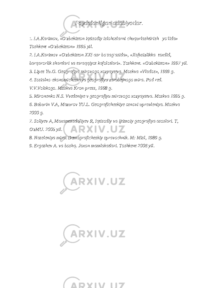 Foydalanilgan adabiyotlar. 1 . I.A.Karimov, «O&#39;zbekiston iqtisodiy islohotlarni chuqurlashtirish yo&#39;lida» Toshkent «O&#39;zbekiston» 1995 yil. 2. I.A.Karimov «O&#39;zbekiston XXI-asr bo&#39;sag&#39;asida», «Xafvsizlikka taxdid, barqarorlik shartlari va taraqqiyot kafolotlari». Toshkent. «O&#39;zbekiston» 1997 yil. 3. Lipes Yu.G. Geografiya mirovogo xozyaystva. Moskva «Vlados», 1999 g. 4. Sosialno-ekonomicheskaya geografiyu zarubejnogo mira. Pod red. V.V.Volskogo. Moskva Kron-press, 1998 g. 5. Mironenko N.S. Vvedeniye v geografiyu mirovogo xozyaystva. Moskva 1995 g. 6. Baburin V.A, Mazurov YU.L. Geograficheskiye osnovi upravleniya. Moskva 2000 g. 7. Soliyev A, Maxammadaliyev R, Iqtisodiy va ijtimoiy geografiya asoslari. T, O&#39;zMU. 2005 yil. 8. Naseleniya mira. Demograficheskiy spravochnik. M: Misl, 1989 g. 9. Ergashev A. va boshq. Jaxon mamlakatlari. Toshkent 2006 yil. 