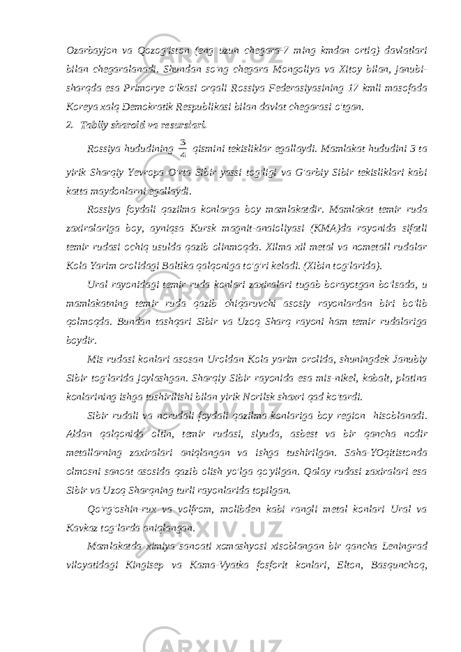 Ozarbayjon va Qozog&#39;iston (eng uzun chegara-7 ming kmdan ortiq) davlatlari bilan chegaralanadi. Shundan so&#39;ng chegara Mongoliya va Xitoy bilan, janubi- sharqda esa Primorye o&#39;lkasi orqali Rossiya Federasiyasining 17 kmli masofada Koreya xalq Demokratik Respublikasi bilan davlat chegarasi o&#39;tgan. 2. Tabiiy sharoiti va resurslari. Rossiya hududining 4 3 qismini tekisliklar egallaydi. Mamlakat hududini 3 ta yirik Sharqiy Yevropa O&#39;rta Sibir yassi tog&#39;ligi va G&#39;arbiy Sibir tekisliklari kabi katta maydonlarni egallaydi. Rossiya foydali qazilma konlarga boy mamlakatdir. Mamlakat temir ruda zaxiralariga boy, ayniqsa Kursk magnit-anaioliyasi (KMA)da rayonida sifatli temir rudasi ochiq usulda qazib olinmoqda. Xilma xil metal va nometall rudalar Kola Yarim orolidagi Baltika qalqoniga to&#39;g&#39;ri keladi. (Xibin tog&#39;larida). Ural rayonidagi temir ruda konlari zaxiralari tugab borayotgan bo&#39;lsada, u mamlakatning temir ruda qazib chiqaruvchi asosiy rayonlardan biri bo&#39;lib qolmoqda. Bundan tashqari Sibir va Uzoq Sharq rayoni ham temir rudalariga boydir. Mis rudasi konlari asosan Uroldan Kola yarim orolida, shuningdek Janubiy Sibir tog&#39;larida joylashgan. Sharqiy Sibir rayonida esa mis-nikel, kabalt, platina konlarining ishga tushirilishi bilan yirik Norilsk shaxri qad ko&#39;tardi. Sibir rudali va norudali foydali qazilma konlariga boy region hisoblanadi. Aldan qalqonida oltin, temir rudasi, slyuda, asbest va bir qancha nodir metallarning zaxiralari aniqlangan va ishga tushirilgan. Saha-YOqitistonda olmosni sanoat asosida qazib olish yo&#39;lga qo&#39;yilgan. Qalay rudasi zaxiralari esa Sibir va Uzoq Sharqning turli rayonlarida topilgan. Qo&#39;rg&#39;oshin-rux va volfrom, molibden kabi rangli metal konlari Ural va Kavkaz tog&#39;larda aniqlangan. Mamlakatda ximiya sanoati xomashyosi xisoblangan bir qancha Leningrad viloyatidagi Kingisep va Kama-Vyatka fosforit konlari, Elton, Basqunchoq, 