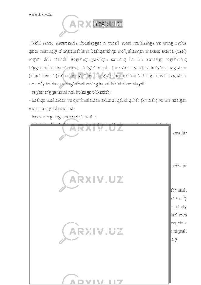 www.arxiv.uz Registrlar Ikkili sanoq sistemasida ifodalapgan n xonali sonni xotirlashga va uning ustida qator mantiqiy o`zgartirishlarni bashqarishga mo`ljallangan maxsus sxema (uzel) registr deb ataladi. Registrga yozilgan sonning har bir xonasiga registrning triggerlardan iborat xonasi to`g`ri keladi. funksional vazifasi bo`yicha registrlar jamg`aruvchi (xotira) va siljituvchi registrlarga bo`linadi. Jamg`aruvchi registrlar umumiy holda quyidagi amallarning bajarilishini t`aminlaydi: - registr triggerlarini nol holatiga o`tkazish; - boshqa uzellardan va qurilmalardan axborot qabul qilish (kiritish) va uni istalgan vaqt mobaynida saqlash; - boshqa registrga axborotni uzatish; - to`g`ri kodda ifodalangan axborotni teskari kodga aylantirish va aksincha. Siljituvchi registrlar jamg`aruvchi registrlar bajara oladigan yuqoridagi amallar bilan bir qatorda quyidagi amallarni ham bajaradi; - axborotni o`ngga va chapga istalgan xonalar soniga siljitish; - ketma-ket kodda berilgan axborotni parallel kodga aylantirish; - xonalar bo`yicha mantiqiy amallarni (mantiqiy jamlash, ko`paytirish va xonalar bo`yicha jamlash) bajarish. Jamg`aruvchi registrlar RS triggerlar asosidagi jamg`aruvchi registrlar axborot kiritish (qabul qilish) usuli bo`yicha kiritiluvchi signallarni bir fazali (ichki simli) va ikki fazali (ichki simli) uzatish sxemalariga bo`linadi. YOKI - EMAS va HAM-E`MAS mantiqiy e`lementlarda qurilgan axborotni bir simli uzatuvchi registrlarning sxemalari mos holda 2.1 va 2.2 - rasmlarda keltirilgan. Bu registrlapga axborot ikki bosqichda ketiriladi. Ettinchi-bosqichda kirish yo`lariga beriladigan y 2 boshqarish signali ta`sirida registrning barcha treggerlari nol holatga o`tadi. Ikkinchi bosqichda y 1 